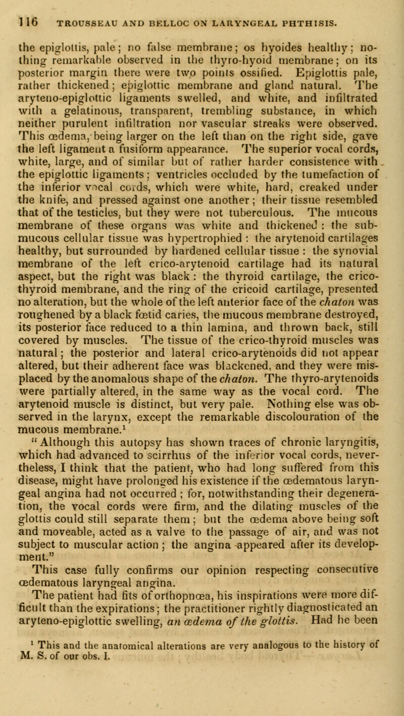 the epiglottis, pale ; no false membrane; os hyoides healthy; no- thing1 remarkable observed in the thyro-hyoid membrane; on its posterior margin there were two points ossified. Epiglottis pale, rather thickened ; epiglottic membrane and gland natural. The aryteno-epiglottic ligaments swelled, and white, and infiltrated with a gelatinous, transparent, trembling substance, in which neither purulent infiltration nor vascular streaks were observed. This oedema, being larger on the left than on the right side, gave the left ligament a fusiform appearance. The superior vocal cords, white, large, and of similar but of rather harder consistence with the epiglottic ligaments; ventricles occluded by the tumefaction of the inferior vocal ccnds, which were white, hard, creaked under the knife, and pressed against one another; their tissue resembled that of the testicles, but they were not tuberculous. The mucous membrane of these organs was white and thickened : the sub- mucous cellular tissue was hypertrophied : the arytenoid cartilages healthy, but surrounded by hardened cellular tissue : the synovial membrane of the left crico-arytenoid cartilage had its natural aspect, but the right was black : the thyroid cartilage, the crico- thyroid membrane, and the ring of the cricoid cartilage, presented no alteration, but the whole of the left auterior face of the chaton was roughened by a black foetid caries, the mucous membrane destroyed, its posterior face reduced to a thin lamina, and thrown back, still covered by muscles. The tissue of the crico-thyroid muscles was natural; the posterior and lateral crico-arytenoids did not appear altered, but their adherent face was blackened, and they were mis- placed by the anomalous shape of the chaton. The thyroarytenoids were partially altered, in the same way as the vocal cord. The arytenoid muscle is distinct, but very pale. Nothing else was ob- served in the larynx, except the remarkable discolouration of the mucous membrane.1 Although this autopsy has shown traces of chronic laryngitis, which had advanced to scirrhus of the inferior vocal cords, never- theless, I think that the patient, who had long suffered from this disease, might have prolonged his existence if the cedematous laryn- geal angina had not occurred ; for, notwithstanding their degenera- tion, the vocal cords were firm, and the dilating muscles of the glottis could still separate them ; but the oedema above being soft and moveable, acted as a valve to the passage of air, and was not subject to muscular action ; the angina appeared after its develop- ment. This case fully confirms our opinion respecting consecutive cedematous laryngeal angina. The patient had fits of orthopnœa, his inspirations were more dif- ficult than the expirations ; the practitioner rightly diagnosticated an aryteno-epiglottic swelling, an œdema of the glottis. Had he been 1 This and the anatomical alterations are very analogous to the history of M. S. of our obs. I.