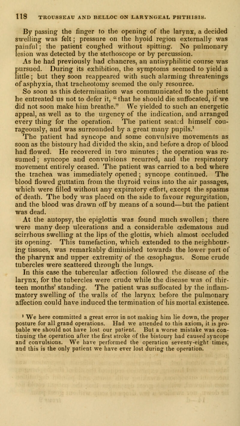 By passing- the finger to the opening of the larynx, a decided swelling was felt ; pressure on the hyoid region externally was painful ; the patient coughed without spitting. No pulmonary lesion was detected by the stethoscope or by percussion. As he had previously had chancres, an antisyphilitic course was pursued. During its exhibition, the symptoms seemed to yield a little; but they soon reappeared with such alarming threatenings of asphyxia, that tracheotomy seemed the only resource. So soon as this determination was communicated to the patient he entreated us not to defer it, that he should die suffocated, if we did not soon make him breathe. We yielded to such an energetic appeal, as well as to the urgency of the indication, and arranged every thing for the operation. The patient seated himself cou- rageously, and was surrounded by a great many pupils.1 The patient had syncope and some convulsive movements as soon as the bistoury had divided the skin, and before a drop of blood had flowed. He recovered in two minutes ; the operation was re- sumed; syncope and convulsions recurred, and the respiratory movement entirely ceased. The patient was carried to a bed where the trachea was immediately opened ; syncope continued. The blood flowed guttatim from the thyroid veins into the air passages, which were filled without any expiratory effort, except the spasms of death. The body was placed on the side to favour regurgitation, and the blood was drawn off by means of a sound—but the patient was dead. At the autopsy, the epiglottis was found much swollen ; there were many deep ulcerations and a considerable œdematous and scirrhous swelling at the lips of the glottis, which almost occluded its opening. This tumefaction, which extended to the neighbour- ing tissues, was remarkably diminished towards the lower part of the pharynx and upper extremity of the oesophagus. Some crude tubercles were scattered through the lungs. In this case the tubercular affection followed the disease of the larynx, for the tubercles were crude while the disease was of thir- teen months' standing. The patient was suffocated by the inflam- matory swelling of the walls of the larynx before the pulmonary affection could have induced the termination of his mortal existence. 1 We here committed a great error in not making him lie down, the proper posture for all grand operations. Had we attended to this axiom, it is pro- bable we should not have lost our patient. But a worse mistake was con- tinuing the operation after the first stroke of the bistoury had caused syncope and convulsions. We have performed the operation seventy-eight times, and this is the only patient we have ever lost during the operation.