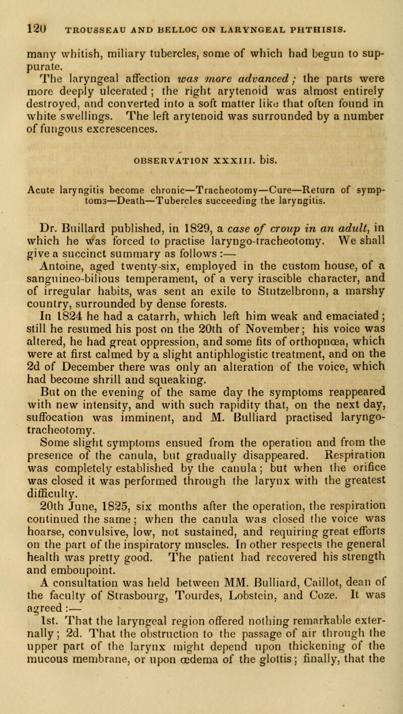 many whitish, miliary tubercles, some of which had begun to sup- purate. The laryngeal affection was more advanced ; the parts were more deeply ulcerated ; the right arytenoid was almost entirely destroyed, and converted into a soft matter liko that often found in white swellings. The left arytenoid was surrounded by a number of fungous excrescences. OBSERVATION XXXIII. bis. Acute laryngitis become chronic—Tracheotomy—Cure—Return of symp- toms—Death—Tubercles succeeding the laryngitis. Dr. Buillard published, in 1829, a case of croup in an adult, in which he was forced to practise laryngo-tracheotomy. We shall give a succinct summary as follows :— Antoine, aged twenty-six, employed in the custom house, of a sanguineo-bilious temperament, of a very irascible character, and of irregular habits, was sent an exile to Stutzelbronn, a marshy country, surrounded by dense forests. In 1824 he had a catarrh, which left him weak and emaciated ; still he resumed his post on the 20th of November; his voice was altered, he had great oppression, and some fits of orthopnœa, which were at first calmed by a slight antiphlogistic treatment, and on the 2d of December there was only an alteration of the voice, which had become shrill and squeaking. But on the evening of the same day the symptoms reappeared with new intensity, and with such rapidity that, on the next day, suffocation was imminent, and M. Bulliard practised laryngo- tracheotomy. Some slight symptoms ensued from the operation and from the presence of the canula, but gradually disappeared. Respiration was completely established by the canula; but when the orifice was closed it was performed through the larynx with the greatest difficulty. 20th June, 1825, six months after the operation, the respiration continued the same ; when the canula was closed the voice was hoarse, convulsive, low, not sustained, and requiring great efforts on the part of the inspiratory muscles. In other respects the general health was pretty good. The patient had recovered his strength and embonpoint. A consultation was held between MM. Bulliard, Caillot, dean of the faculty of Strasbourg, Tourdes, Lobstein, and Coze. It was agreed :— 1st. That the laryngeal region offered nothing remarkable exter- nally ; 2d. That the obstruction to the passage of air through the upper part of the larynx might depend upon thickening of the mucous membrane, or upon œdema of the glottis ; finally, that the
