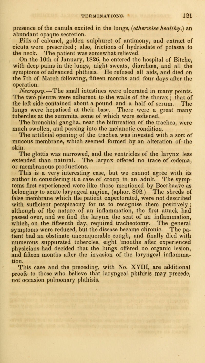 presence of the canula excited in the lungs, (otherwise healthy,) an abundant opaque secretion. Pills of calomel, golden sulphuret of antimony, and extract of cicuta were prescribed ; also, frictions of hydriodate of potassa to the neck. The patient was somewhat relieved. On the 10th of January, 1826, he entered the hospital of Bitche, with deep pains in the lungs, night sweats, diarrhoea, and all the symptoms of advanced phthisis. He refused all aids, and died on the 7th of March following, fifteen months and four days after the operation. Necropsy.—The small intestines were ulcerated in many points. The two pleurae were adherent to the walls of the thorax ; that of the left side contained about a pound and a half of serum. The lungs were hepatised at their base. There were a great many tubercles at the summits, some of which were softened. The bronchial ganglia, near the bifurcation of the trachea, were much swollen, ancl passing into the melanotic condition. The artificial opening of the trachea was invested with a sort of mucous membrane, which seemed formed by an alteration of the skin. The glottis was narrowed, and the ventricles of the larynx less extended than natural. The larynx offered no trace of œdema, or membranous productions. This is a very interesting case, but we cannot agree with its author in considering it a case of croup in an adult. The symp- toms first experienced were like those mentioned by Boerhaave as belonging to acute laryngeal angina, (aphor. 802.) The shreds of false membrane which the patient expectorated, were not described with sufficient perspicacity for us to recognise them positively; although of the nature of an inflammation, the first attack had passed over, and we find the larynx the seat of an inflammation, which, on the fifteenth day, required tracheotomy. The general symptoms were reduced, but the disease became chronic. The pa- tient had an obstinate unconquerable cough, and finally died with numerous suppurated tubercles, eight months after experienced physicians had decided that the lungs offered no organic lesion, and fifteen months after the invasion of the laryngeal inflamma- tion. This case and the preceding, with No. XVIII, are additional proofs to those who believe that laryngeal phthisis may precede, not occasion pulmonary phthisis.