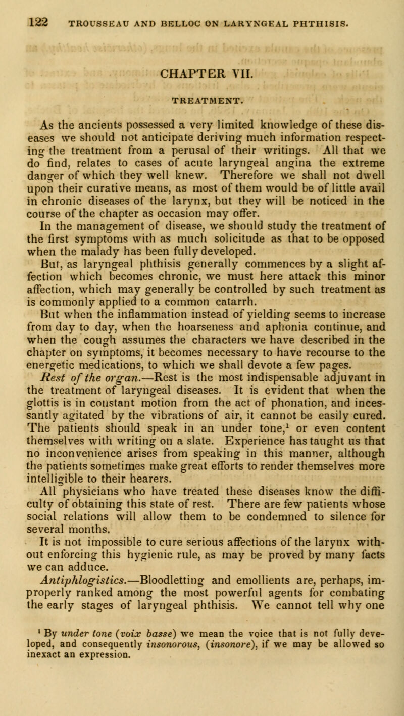 CHAPTER VIL TREATMENT. As the ancients possessed a very limited knowledge of these dis- eases we should not anticipate deriving much information respect- ing the treatment from a perusal of their writings. All that we do find, relates to cases of acute laryngeal angina the extreme danger of which they well knew. Therefore we shall not dwell upon their curative means, as most of them would be of little avail in chronic diseases of the larynx, but they will be noticed in the course of the chapter as occasion may offer. In the management of disease, we should study the treatment of the first symptoms with as mucli solicitude as that to be opposed when the malady has been fully developed. Bui, as laryngeal phthisis generally commences by a slight af- fection which becomes chronic, we must here attack this minor affection, which may generally be controlled by such treatment as is commonly applied to a common catarrh. But when the inflammation instead of yielding seems to increase from day to day, when the hoarseness and aphonia continue, and when the cough assumes the characters we have described in the chapter on symptoms, it becomes necessary to have recourse to the energetic medications, to which we shall devote a few pages. Rest of the organ.—Rest is the most indispensable adjuvant in the treatment of laryngeal diseases. It is evident that when the glottis is in constant motion from the act of phonation, and inces- santly agitated by the vibrations of air, it cannot be easily cured. The patients should speak in an under tone,1 or even content themselves with writing on a slate. Experience has taught us that no inconvenience arises from speaking in this manner, although the patients sometimes make great efforts to render themselves more intelligible to their hearers. All physicians who have treated these diseases know the diffi- culty of obtaining this state of rest. There are few patients whose social relations will allow them to be condemned to silence for several months. It is not impossible to cure serious affections of the larynx with- out enforcing this hygienic rule, as may be proved by many facts we can adduce. Antiphlogistics.—Bloodletting and emollients are, perhaps, im- properly ranked among the most powerful agents for combating the early stages of laryngeal phthisis. We cannot tell why one 1 By under tone {voix basse) we mean the voice that is not fully deve- loped, and consequently insonorous, (insonore), if we may be allowed so inexact an expression.
