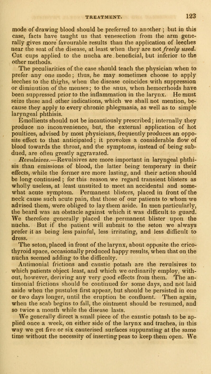 mode of drawing blood should be preferred to another ; but in this case, facts have taught us that venesection from the arm gene- rally gives more favourable results than the application of leeches near the seat of the disease, at least when they are not freely used. Cut cups applied to the nucha are beneficial, but inferior to the other methods. The peculiarities of the case should teach the physician when to prefer any one mode ; thus, he may sometimes choose to apply leeches to the thighs, when the disease coincides with suppression or diminution of the menses; to the anus, when hemorrhoids have been suppressed prior to the inflammation in the larynx. He must seize these and other indications, which we shall not mention, be- cause they apply to every chronic phlegmasia, as well as to simple laryngeal phthisis. Emollients should not be incautiously prescribed; internally they produce no inconvenience, but, the external application of hot poultices, advised by most physicians, frequently produces an oppo- site effect to that anticipated ; it provokes a considerable flow of blood towards the throat, and the symptoms, instead of being sub- dued, are often greatly aggravated. Revulsives.—Revulsives are more important in laryngeal phthi- sis than emissions of blood, the latter being temporary in their effects, while the former are more lasting, and their action should be long continued ; for this reason we regard transient blisters as wholly useless, at least unsuited to meet an accidental and some- what acute symptom. Permanent blisters, placed in front of the neck cause such acute pain, that those of our patients to whom we advised them, were obliged to lay them aside. In men particularly, the beard was an obstacle against which it was difficult to guard. We therefore generally placed the permanent blister upon the nucha. But if the patient will submit to the seton we always prefer it as being less painful, less irritating, and less difficult to dress. The seton, placed in front of the larynx, about opposite the crico- thyroid space, occasionally produced happy results, when that on the nucha seemed adding to the difficulty. Antimonial frictions and caustic potash are the revulsives to which patients object least, and which we ordinarily employ, with- out, however, deriving any very good effects from them. The an- timonial frictions should be continued for some days, and not laid aside when the pustules first appear, but should be persisted in one or two days longer, until the eruption be confluent. Then again, when the scab begins to fall, the ointment should be resumed, and so twice a month while the disease lasts. We generally direct a small piece of the caustic potash to be ap- plied once a week, on either side of the larynx and trachea, in this way we get five or six cauterised surfaces suppurating at the same time without the necessity of inserting peas to keep them open. We