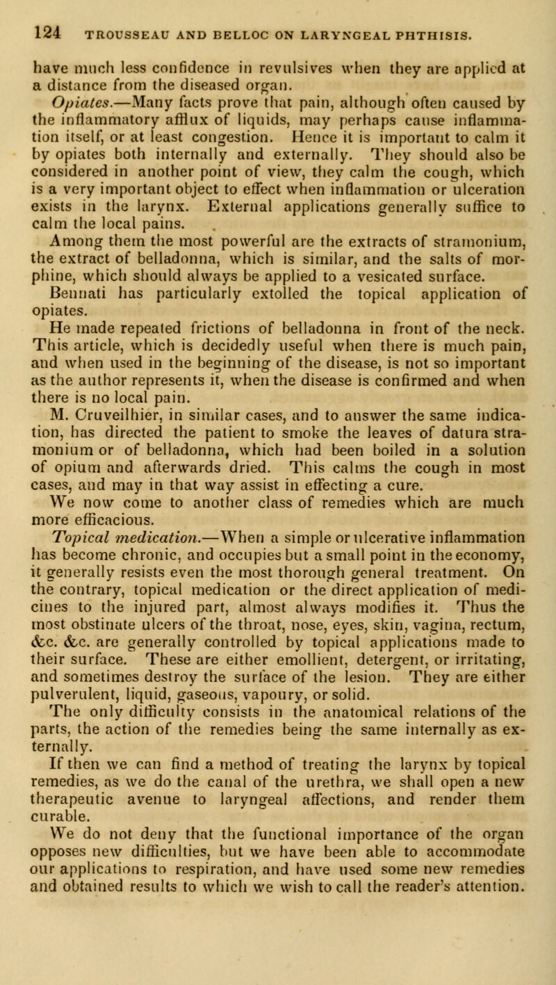 have much less confidence in revulsives when they are applied at a distance from the diseased organ. Opiates.—Many facts prove that pain, although often caused by the inflammatory afflux of liquids, may perhaps cause inflamma- tion itself, or at least congestion. Hence it is important to calm it by opiates both internally and externally. They should also be considered in another point of view, they calm the cough, which is a very important object to effect when inflammation or ulceration exists in the larynx. External applications generally suffice to calm the local pains. Among them the most powerful are the extracts of stramonium, the extract of belladonna, which is similar, and the salts of mor- phine, which should always be applied to a vesicated surface. Bennati has particularly extolled the topical application of opiates. He made repeated frictions of belladonna in front of the neck. This article, which is decidedly useful when there is much pain, and when used in the beginning of the disease, is not so important as the author represents it, when the disease is confirmed and when there is no local pain. M. Cruveilhier, in similar cases, and to answer the same indica- tion, has directed the patient to smoke the leaves of datura stra- monium or of belladonna, which had been boiled in a solution of opium and afterwards dried. This calms the cough in most cases, and may in that way assist in effecting a cure. We now come to another class of remedies which are much more efficacious. Topical medication.—When a simple or ulcerative inflammation has become chronic, and occupies but a small point in the economy, it generally resists even the most thorough general treatment. On the contrary, topical medication or the direct application of medi- cines to the injured part, almost always modifies it. Thus the most obstinate ulcers of the throat, nose, eyes, skin, vagina, rectum, &c. &c. are generally controlled by topical applications made to their surface. These are either emollient, detergent, or irritating, and sometimes destroy the surface of the lesion. They are either pulverulent, liquid, gaseous, vapoury, or solid. The only difficulty consists in the anatomical relations of the parts, the action of the remedies being the same internally as ex- ternally. If then we can find a method of treating the larynx by topical remedies, as we do the canal of the urethra, we shall open a new therapeutic avenue to laryngeal affections, and render them curable. We do not deny that the functional importance of the organ opposes new difficulties, but we have been able to accommodate our applications to respiration, and have used some new remedies and obtained results to which we wish to call the reader's attention.