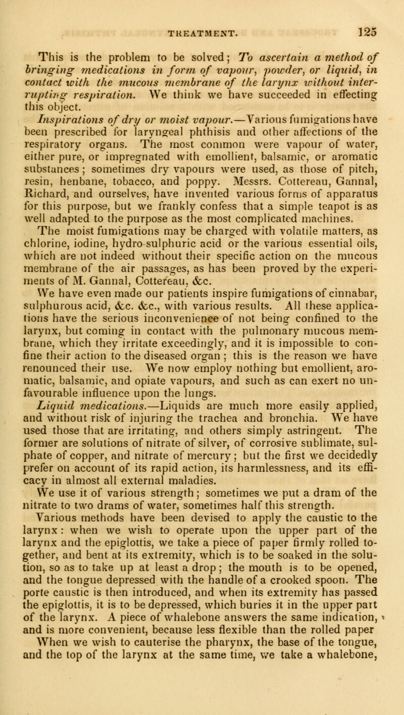 This is the problem to be solved ; To ascertain a method of bringing medications in form of vapour\ powder, or liquid, in contact with the mucous membrane of the larynx without inter- rupting respiration. We think we have succeeded in effecting this object. Inspiratioîis of dry or moist vapour.—Various fumigations have been prescribed for laryngeal phthisis and other affections of the respiratory organs. The most common were vapour of water, either pure, or impregnated with emollient, balsamic, or aromatic substances ; sometimes dry vapours were used, as those of pitch, resin, henbane, tobacco, and poppy. Messrs. Cottereau, Gannal, Richard, and ourselves, have invented various forms of apparatus for this purpose, but we frankly confess that a simple teapot is as well adapted to the purpose as the most complicated machines. The moist fumigations may be charged with volatile matters, as chlorine, iodine, hydro-sulphuric acid or the various essential oils, which are not indeed without their specific action on the mucous membrane of the air passages, as has been proved by the experi- ments of M. Gannal, Cottereau, &c. We have even made our patients inspire fumigations of cinnabar, sulphurous acid, &c. &c, with various results. All these applica- tions have the serious inconvenience of not being confined to the larynx, but coming in contact with the pulmonary mucous mem- brane, which they irritate exceedingly, and it is impossible to con- fine their action to the diseased organ ; this is the reason we have renounced their use. We now employ nothing but emollient, aro- matic, balsamic, and opiate vapours, and such as can exert no un- favourable influence upon the lungs. Liquid medications.—Liquids are much more easily applied, and without risk of injuring the trachea and bronchia. We have used those that are irritating, and others simply astringent. The former are solutions of nitrate of silver, of corrosive sublimate, sul- phate of copper, and nitrate of mercury; but the first we decidedly prefer on account of its rapid action, its harmlessness, and its effi- cacy in almost all external maladies. We use it of various strength ; sometimes we put a dram of the nitrate to two drams of water, sometimes half this strength. Various methods have been devised to apply the caustic to the larynx: when we wish to operate upon the upper part of the larynx and the epiglottis, we take a piece of paper firmly rolled to- gether, and bent at its extremity, which is to be soaked in the solu- tion, so as to take up at least a drop ; the mouth is to be opened, and the tongue depressed with the handle of a crooked spoon. The porte caustic is then introduced, and when its extremity has passed the epiglottis, it is to be depressed, which buries it in the upper part of the larynx. A piece of whalebone answers the same indication, « and is more convenient, because less flexible than the rolled paper When we wish to cauterise the pharynx, the base of the tongue, and the top of the larynx at the same time, we take a whalebone,