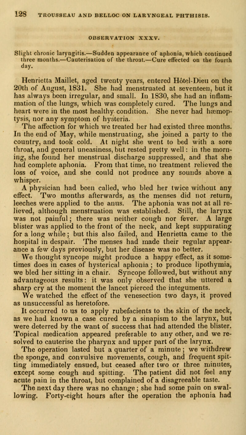 OBSERVATION XXXV. Slight chronic laryngitis.—Sudden appearance of aphonia, which continued three months.—Cauterisation of the throat.—Cure effected on the fourth day. Henrietta Maillet, aged twenty years, entered Hôtel-Dieu on the 20th of August, 1831.~ She had menstruated at seventeen, but it has always been irregular, and small. In 1830, she had an inflam- mation of the lungs, which was completely cured. The lungs and heart were in the most healthy condition. She never had hemop- tysis, nor any symptom of hysteria. The affection for which we treated her had existed three months. In the end of May, while menstruating, she joined a party to the country, and took cold. At night she went to bed with a sore throat, and general uneasiness, but rested pretty well : in the morn- ing, she found her menstrual discharge suppressed, and that she had complete aphonia. From that time, no treatment relieved the loss of voice, and she could not produce any sounds above a whisper. A physician had been called, who bled her twice without any effect. Two months afterwards, as the menses did not return, leeches were applied to the anus. The aphonia was not at all re- lieved, although menstruation was established. Still, the larynx was not painful ; there was neither cough nor fever. A large blister was applied to the front of the neck, and kept suppurating for a long while ; but this also failed, and Henrietta came to the hospital in despair. The menses had made their regular appear- ance a few days previously, but her disease was no better. We thought syncope might produce a happy effect, as it some- times does in cases of hysterical aphonia ; to produce lipothymia, we bled her sitting in a chair. Syncope followed, but without any advantageous results: it was only observed that she uttered a sharp cry at the moment the lancet pierced the integuments. We watched the effect of the venesection two days, it proved as unsuccessful as heretofore. It occurred to us to apply rubefacients to the skin of the neck, as we had known a case cured by a sinapism to the larynx, but were deterred by the want of success that had attended the blister. Topical medication appeared preferable to any other, and we re- solved to cauterise the pharynx and upper part of the larynx. The operation lasted but a quarter of a minute ; we withdrew the sponge, and convulsive movements, cough, and frequent spit- ting immediately ensued, but ceased after two or three minutes, except some cough and spitting. The patient did not feel any acute pain in the throat, but complained of a disagreeable taste. The next day there was no change ; she had some pain on swal- lowing. Forty-eight hours after the operation the aphonia had