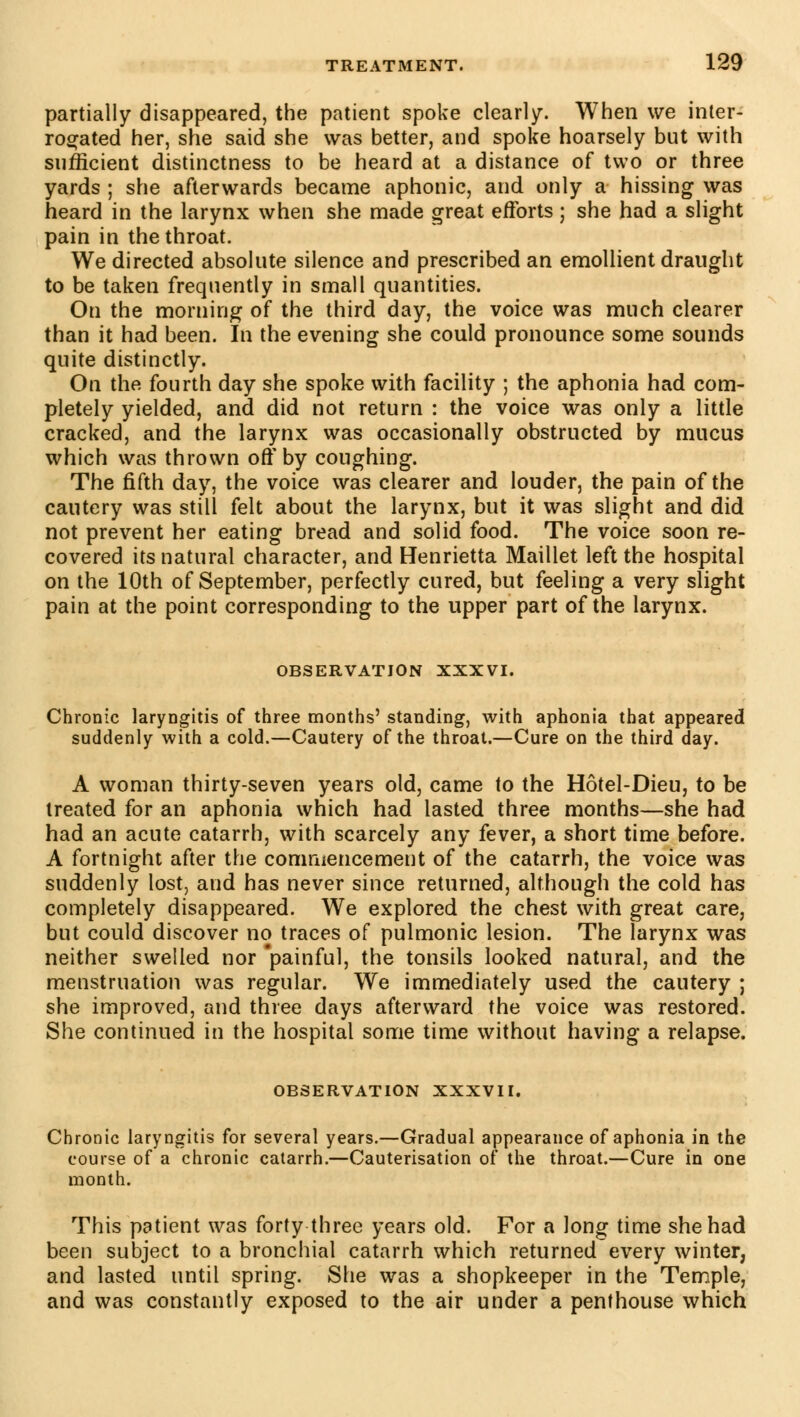 partially disappeared, the patient spoke clearly. When we inter- rogated her, she said she was better, and spoke hoarsely but with sufficient distinctness to be heard at a distance of two or three yards ; she afterwards became aphonic, and only a hissing was heard in the larynx when she made great efforts ; she had a slight pain in the throat. We directed absolute silence and prescribed an emollient draught to be taken frequently in small quantities. On the morning of the third day, the voice was much clearer than it had been. In the evening she could pronounce some sounds quite distinctly. On the fourth day she spoke with facility ; the aphonia had com- pletely yielded, and did not return : the voice was only a little cracked, and the larynx was occasionally obstructed by mucus which was thrown off by coughing. The fifth day, the voice was clearer and louder, the pain of the cautery was still felt about the larynx, but it was slight and did not prevent her eating bread and solid food. The voice soon re- covered its natural character, and Henrietta Maillet left the hospital on the 10th of September, perfectly cured, but feeling a very slight pain at the point corresponding to the upper part of the larynx. OBSERVATION XXXVI. Chronic laryngitis of three months' standing, with aphonia that appeared suddenly with a cold.—Cautery of the throat.—Cure on the third day. A woman thirty-seven years old, came to the Hôtel-Dieu, to be treated for an aphonia which had lasted three months—she had had an acute catarrh, with scarcely any fever, a short time before. A fortnight after the commencement of the catarrh, the voice was suddenly lost, and has never since returned, although the cold has completely disappeared. We explored the chest with great care, but could discover no traces of pulmonic lesion. The larynx was neither swelled nor painful, the tonsils looked natural, and the menstruation was regular. We immediately used the cautery ; she improved, and three days afterward the voice was restored. She continued in the hospital some time without having a relapse. OBSERVATION XXXVII. Chronic laryngitis for several years.—Gradual appearance of aphonia in the course of a chronic catarrh.—Cauterisation of the throat.—Cure in one month. This patient was forty three years old. For a long time she had been subject to a bronchial catarrh which returned every winter, and lasted until spring. She was a shopkeeper in the Temple, and was constantly exposed to the air under a penthouse which