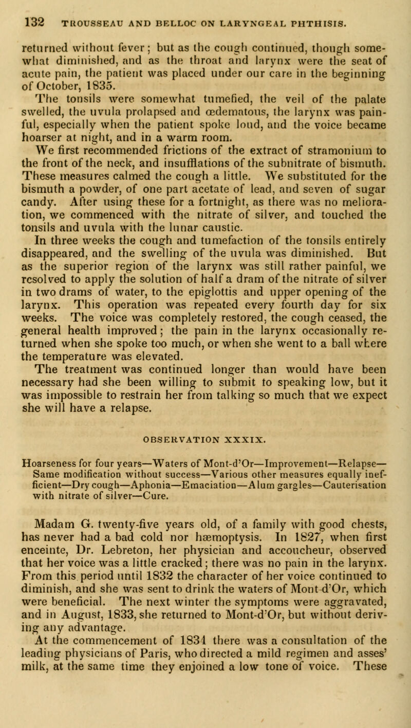 returned without fever; but as the cough continued, though some- what diminished, and as the throat and larynx were the seat of acute pain, the patient was placed under our care in the beginning of October, 1835. The tonsils were somewhat tumefied, the veil of the palate swelled, the uvula prolapsed and (edematous, the larynx was pain- ful, especially when the patient spoke loud, and the voice became hoarser at night, and in a warm room. We first recommended frictions of the extract of stramonium to the front of the neck, and insufflations of the subnitrate of bismuth. These measures calmed the cough a little. We substituted for the bismuth a powder, of one part acetate of lead, and seven of sugar candy. After using these for a fortnight, as there was no meliora- tion, we commenced with the nitrate of silver, and touched the tonsils and uvula with the lunar caustic. In three weeks the cough and tumefaction of the tonsils entirely disappeared, and the swelling of the uvula was diminished. But as the superior region of the larynx was still rather painful, we resolved to apply the solution of half a dram of the nitrate of silver in two drams of water, to the epiglottis and upper opening of the larynx. This operation was repeated every fourth day for six weeks. The voice was completely restored, the cough ceased, the general health improved; the pain in the larynx occasionally re- turned when she spoke too much, or when she went to a ball where the temperature was elevated. The treatment was continued longer than would have been necessary had she been willing to submit to speaking low, but it was impossible to restrain her from talking so much that we expect she will have a relapse. OBSERVATION XXXIX. Hoarseness for four years—Waters of Mont-d'Or—Improvement—Relapse— Same modification without success—Various other measures equally inef- ficient—Dry cough—Aphonia—Emaciation—Alum gargles—Cauterisation with nitrate of silver—Cure. Madam G. twenty-five years old, of a family with good chests, has never had a bad cold nor haemoptysis. In 1827, when first enceinte, Dr. Lebreton, her physician and accoucheur, observed that her voice was a little cracked ; there was no pain in the larynx. From this period until 1832 the character of her voice continued to diminish, and she was sent to drink the waters of Mont d'Or, which were beneficial. The next winter the symptoms were aggravated, and in August, 1833, she returned to Mont-d:Or, but without deriv- ing any advantage. At the commencement of 1831 there was a consultation of the leading physicians of Paris, who directed a mild regimen and asses' milk, at the same time they enjoined a low tone of voice. These