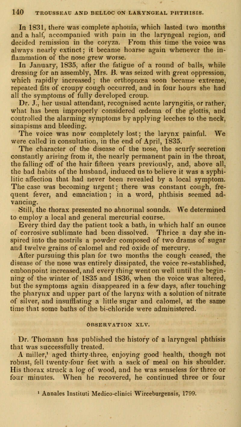 In 1831, there was complete aphonia, which lasted two months and a half, accompanied with pain in the laryngeal region, and decided remission in the coryza. From this time the voice was always nearly extinct; it became hoarse again whenever the in- flammation oi* the nose grew worse. In January, 1835, after the fatigue of a round of balls, while dressing for an assembly, Mrs. R was seized with great oppression, which rapidly increased ; the orthopncea soon became extreme, repeated fits of croupy cough occurred, and in four hours she had all the symptoms of fully developed croup. Dr. J., her usual attendant, recognised acute laryngitis, or rather, what has been improperly considered oedema of the glottis, and controlled the alarming symptoms by applying leeches to the neck, sinapisms and bleeding. The voice was now completely lost ; the larynx painful. We were called in consultation, in the end of April, 1835. The character of the disease of the nose, the scurfy secretion constantly arising from it, the nearly permanent pain in the throat, the falling off of the hair fifteen years previously, and, above all. the bad habits of the husband, induced us to believe it was a syphi- litic affection that had never been revealed by a local symptom. The case was becoming urgent ; there was constant cough, fre- quent fever, and emaciation ; in a word, phthisis seemed ad- vancing. Still, the thorax presented no abnormal sounds. We determined to employ a local and general mercurial course. Every third day the patient took a bath, in which half an ounce of corrosive sublimate had been dissolved. Thrice a day she in- spired into the nostrils a powder composed of two drams of sugar and twelve grains of calomel and red oxide of mercury. After pursuing this plan for two months the cough ceased, the disease of the nose was entirely dissipated, the voice re-established, embonpoint increased, and every thing went on well until the begin- ning of the winter of 1835 and 1836, when the voice was altered, but the symptoms again disappeared in a few days, after touching the pharynx and upper part of the larynx with a solution of nitrate of silver, and insufflating a little sugar and calomel, at the same time that some baths of the bi-chloride were administered. OBSERVATION XLV. Dr. Thomann has published the history of a laryngeal phthisis that was successfully treated. A miller,1 aged thirty-three, enjoying good health, though not robust, fell twenty-four feet with a sack of meal on his shoulder. His thorax struck a lo£ of wood, and he was senseless for three or four minutes. When^ he recovered, he continued three or four 1 Annales lnstituti Medico-clinici Wirceburgensis, 1799.