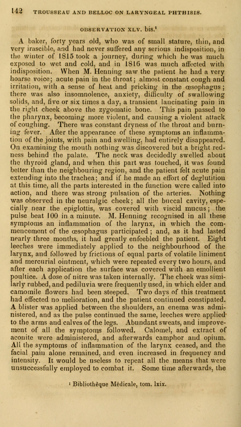 OBSERVATION XLV. bis.1 A baker, forty years old, who was of small stature, thin, and very irascible, and had never suffered any serious indisposition, in the winter of 1815 took a journey, during' which he was much exposed to wet and cold, and in 1816 was much affected with indisposition. When M. Henning saw the patient he had a very hoarse voice; acute pain in the throat; almost constant cough and irritation, with a sense of heat and pricking in the oesophagus ; there was also insomnolence, anxiety, difficulty of swallowing solids, and, five or six times a day, a transient lancinating pain in the right cheek above the zygomatic bone. This pain passed to the pharynx, becoming more violent, and causing a violent attack of coughing. There was constant dryness of the throat and burn- ing fever. After the appearance of these symptoms an inflamma- tion of the joints, with pain and swelling, had entirely disappeared. On examining the mouth nothing was discovered but a bright red- ness behind the palate. The neck was decidedly swelled about the thyroid gland, and when this part was touched, it was found better than the neighbouring region, and the patient felt acute pain extending into the trachea; and if he made an effort of deglutition at this time, all the parts interested in the function were called into action, and there was strong pulsation of the arteries. Nothing was observed in the neuralgic cheek; all the buccal cavity, espe- cially near the epiglottis, was covered with viscid mucus ; the pulse beat 100 in a minute. M. Henning recognised in all these symptoms an inflammation of the larynx, in which the com- mencement of the oesophagus participated ; and, as it had lasted nearly three months, it had greatly enfeebled the patient. Eight leeches were immediately applied to the neighbourhood of the larynx, and followed by frictions of equal parts of volatile liniment and mercurial ointment, which were repeated every two hours, and after each application the surface was covered with an emollient poultice. A dose of nitre was taken internally. The cheek was simi- larly rubbed, and pediluvia were frequently used, in which elder and camomile flowers had been steeped. Two days of this treatment had effected no melioration, and the patient continued constipated. A blister was applied between the shoulders, an enema was admi- nistered, and as the pulse continued the same, leeches were applied to the arms and calves of the legs. Abundant sweats, and improve- ment of all the symptoms followed. Calomel, and extract of aconite were administered, and afterwards camphor and opium. All the symptoms of inflammation of the larynx ceased, and the facial pain alone remained, and even increased in frequency and intensity. It would be useless to repeat all the means that were unsuccessfully employed to combat it. Some time afterwards, the i Bibliothèque Médicale, torn. lxix.