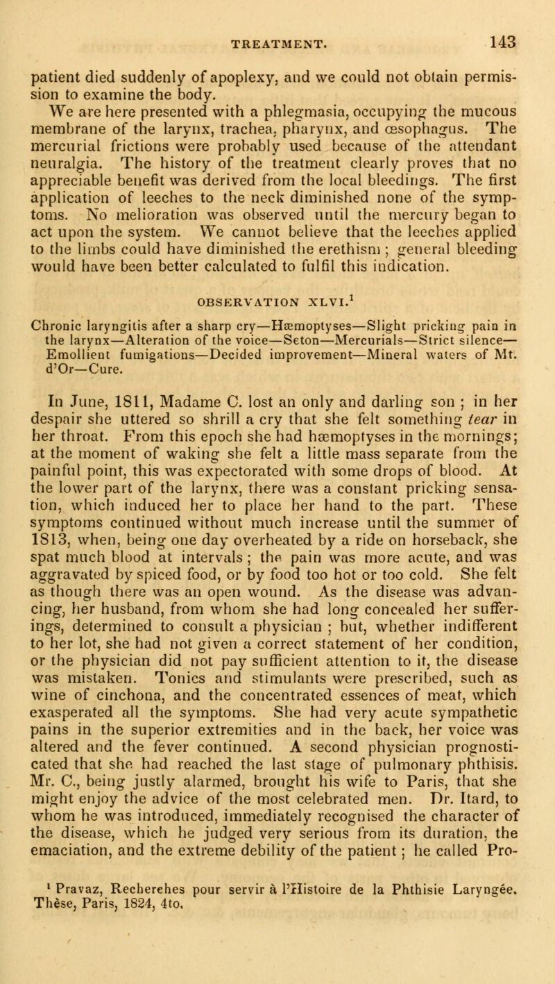 patient died suddenly of apoplexy, and we could not obtain permis- sion to examine the body. We are here presented with a phlegmasia, occupying the mucous membrane of the larynx, trachea, pharynx, and oesophagus. The mercurial frictions were probably used because of the attendant neuralgia. The history of the treatment clearly proves that no appreciable benefit was derived from the local bleedings. The first application of leeches to the neck diminished none of the symp- toms. No melioration was observed until the mercury began to act upon the system. We cannot believe that the leeches applied to the limbs could have diminished the erethism ; general bleeding would have been better calculated to fulfil this indication. OBSERVATION XLVI.1 Chronic laryngitis after a sharp cry—Hœmoptyses—Slight pricking pain in the larynx—Alteration of the voice—Seton—Mercurials—Strict silence— Emollient fumigations—Decided improvement—Mineral waters of Mt. d'Or—Cure. In June, 1811, Madame C. lost an only and darling son ; in her despair she uttered so shrill a cry that she felt something tear in her throat. From this epoch she had hœmoptyses in the mornings; at the moment of waking she felt a little mass separate from the painful point, this was expectorated with some drops of blood. At the lower part of the larynx, there was a constant pricking sensa- tion, which induced her to place her hand to the part. These symptoms continued without much increase until the summer of 1813, when, being one day overheated by a ride on horseback, she spat much blood at intervals ; tho pain was more acute, and was aggravated by spiced food, or by food too hot or too cold. She felt as though there was an open wound. As the disease was advan- cing, her husband, from whom she had long concealed her suffer- ings, determined to consult a physician ; but, whether indifferent to her lot, she had not given a correct statement of her condition, or the physician did not pay sufficient attention to it, the disease was mistaken. Tonics and stimulants were prescribed, such as wine of cinchona, and the concentrated essences of meat, which exasperated all the symptoms. She had very acute sympathetic pains in the superior extremities and in the back, her voice was altered and the fever continued. A second physician prognosti- cated that she had reached the last stage of pulmonary phthisis. Mr. C, being justly alarmed, brought his wife to Paris, that she might enjoy the advice of the most celebrated men. Dr. Itard, to whom he was introduced, immediately recognised the character of the disease, which he judged very serious from its duration, the emaciation, and the extreme debility of the patient ; he called Pro- 1 Pravaz, Recherches pour servir à l'Histoire de la Phthisie Laryngée. Thèse, Paris, 1824, 4to.