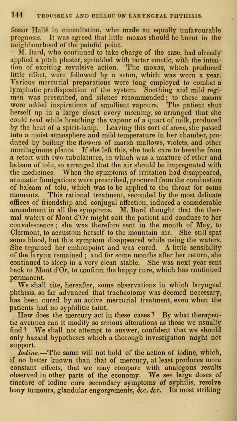 fessor Halle in consultation, who made an equally unfavourable prognosis. It was agreed that little moxas should be burnt in the neighbourhood of the painful point. M. Itard, who continued to take charge of the case, had already applied a pitch plaster, sprinkled with tartar emetic, with the inten- tion of exciting revulsive action. The moxas, which produced little effect, were followed by a seton, which was worn a year. Various mercurial preparations were long employed to combat a lymphatic predisposition of the system. Soothing and mild regi- men was prescribed, and silence recommended ; to these means were added inspirations of emollient vapours. The patient shut herself up in a large closet every morning, so arranged that she could read while breathing the vapour of a quart of milk, produced by the heat of a spirit-lamp. Leaving this sort of stove, she passed into a moist atmosphere and mild temperature in her chamber, pro- duced by boiling the flowers of marsh mallows, violets, and other mucilaginous plants. If she left this, she took care to breathe from a retort with two tubulatures, in which was a mixture of ether and balsam of tolu, so arranged that the air should be impregnated with the medicines. When the symptoms of irritation had disappeared, aromatic fumigations were prescribed, procured from the combustion of balsam of tolu, which was to be applied to the throat for some moments. This rational treatment, seconded by the most delicate offices of friendship and conjugal affection, induced a considerable amendment in all the symptoms. M. Itard thought that the ther- mal waters of Mont d'Or might suit the patient and conduce to her convalescence ; she was therefore sent in the month of May, to Clermont, to accustom herself to the mountain air. She still spat some blood, but this symptom disappeared while using the waters. She regained her embonpoint and was cured. A little sensibility of the larynx remained ; and for some months after her return, she continued to sleep in a very clean stable. She was next year sent back to Mont d'Or, to confirm the happy cure, which has continued permanent. We shall cite, hereafter, some observations in which laryngeal phthisis, so far advanced that tracheotomy was deemed necessary, has been cured by an active mercurial treatment, even when the patients had no syphilitic taint. How does the mercury act in these cases ? By what therapeu- tic avenues can it modify so serious alterations as those we usually find? We shall not attempt to answer, confident that we should only hazard hypotheses which a thorough investigation might not support. Iodine.—The same will not hold of the action of iodine, which, if no better known than that of mercury, at least produces more constant effects, that we may compare with analogous results observed in other parts of the economy. We see large doses of tincture of iodine cure secondary symptoms of syphilis, resolve bony tumours, glandular engorgements, &c. &c. Its most striking