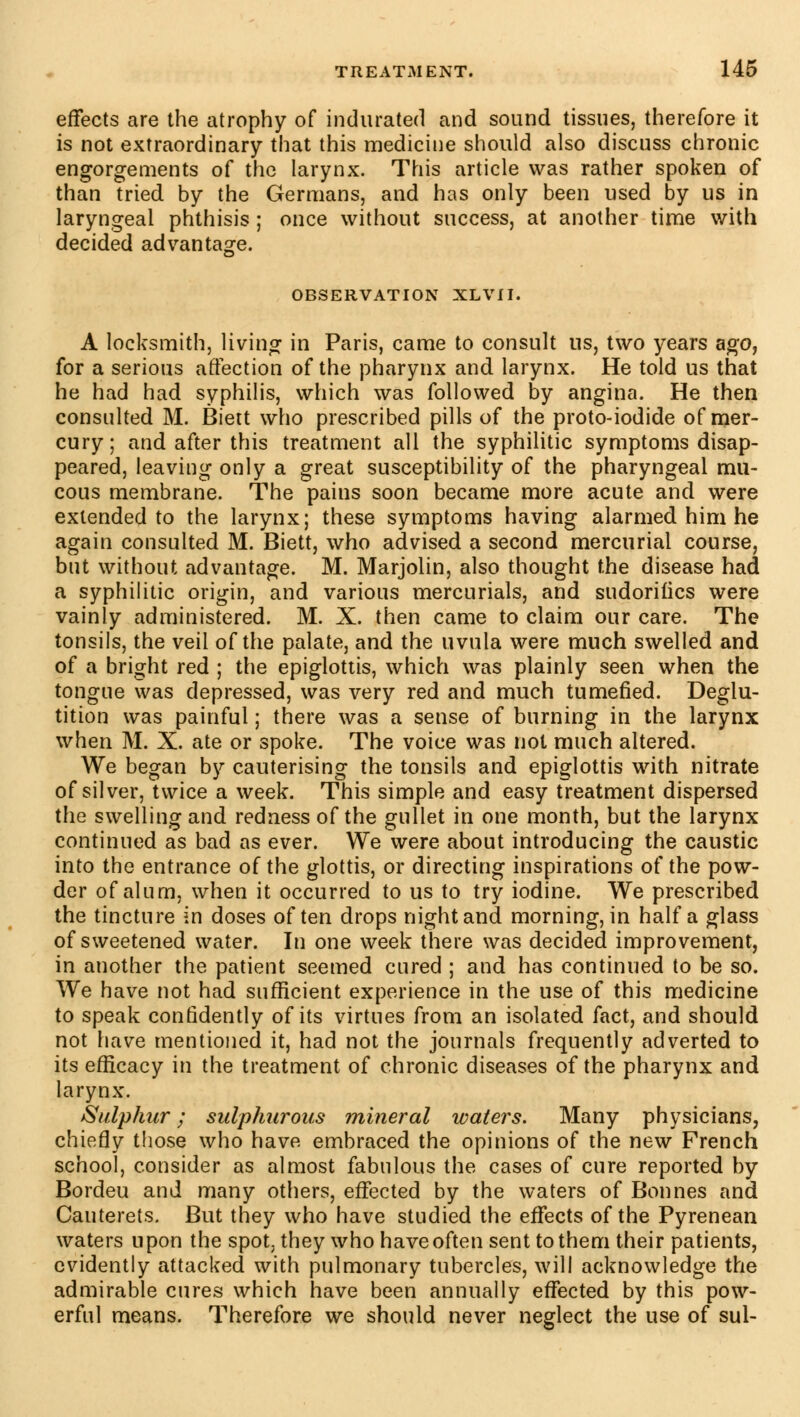 effects are the atrophy of indurated and sound tissues, therefore it is not extraordinary that this medicine should also discnss chronic engorgements of the larynx. This article was rather spoken of than tried by the Germans, and has only been used by us in laryngeal phthisis ; once without success, at another time with decided advantage. OBSERVATION XLVII. A locksmith, living in Paris, came to consult us, two years ago, for a serious affection of the pharynx and larynx. He told us that he had had syphilis, which was followed by angina. He then consulted M. Biett who prescribed pills of the proto-iodide of mer- cury; and after this treatment all the syphilitic symptoms disap- peared, leaving only a great susceptibility of the pharyngeal mu- cous membrane. The pains soon became more acute and were extended to the larynx; these symptoms having alarmed him he again consulted M. Biett, who advised a second mercurial course, but without advantage. M. Marjolin, also thought the disease had a syphilitic origin, and various mercurials, and sudorifics were vainly administered. M. X. then came to claim our care. The tonsils, the veil of the palate, and the uvula were much swelled and of a bright red ; the epiglottis, which was plainly seen when the tongue was depressed, was very red and much tumefied. Deglu- tition was painful ; there was a sense of burning in the larynx when M. X. ate or spoke. The voice was not much altered. We began by cauterising the tonsils and epiglottis with nitrate of silver, twice a week. This simple and easy treatment dispersed the swelling and redness of the gullet in one month, but the larynx continued as bad as ever. We were about introducing the caustic into the entrance of the glottis, or directing inspirations of the pow- der of alum, when it occurred to us to try iodine. We prescribed the tincture in doses often drops night and morning, in half a glass of sweetened water. In one week there was decided improvement, in another the patient seemed cured ; and has continued to be so. We have not had sufficient experience in the use of this medicine to speak confidently of its virtues from an isolated fact, and should not have mentioned it, had not the journals frequently adverted to its efficacy in the treatment of chronic diseases of the pharynx and larynx. Sulphur ; sulphurous mineral waters. Many physicians, chiefly those who have embraced the opinions of the new French school, consider as almost fabulous the cases of cure reported by Bordeu and many others, effected by the waters of Bonnes and Cauterets. But they who have studied the effects of the Pyrenean waters upon the spot, they who have often sent to them their patients, evidently attacked with pulmonary tubercles, will acknowledge the admirable cures which have been annually effected by this pow- erful means. Therefore we should never neglect the use of sul-