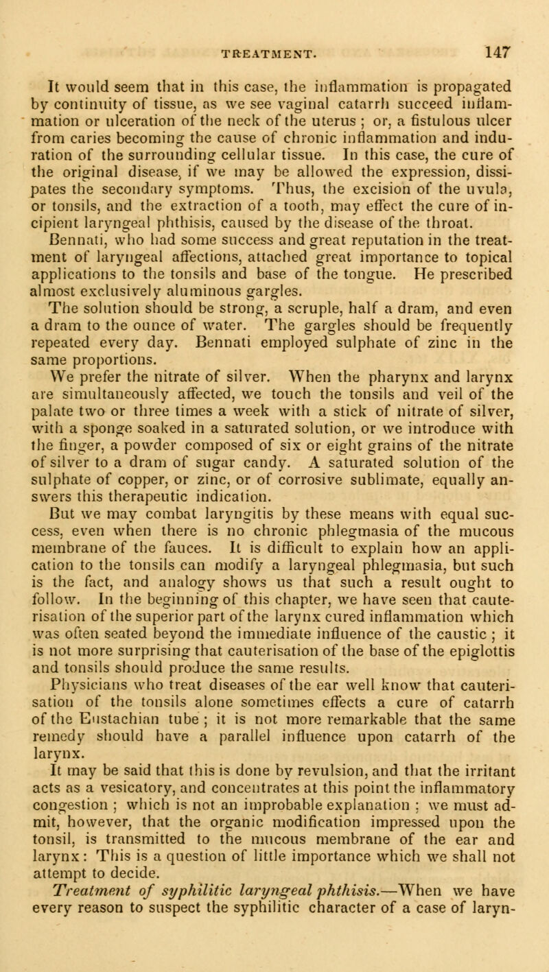 It would seem that in this case, the inflammation is propagated by continuity of tissue, as we see vaginal catarrli succeed inflam- mation or ulceration of the neck of the uterus ; or, a fistulous ulcer from caries becoming the cause of chronic inflammation and indu- ration of the surrounding cellular tissue. In this case, the cure of the original disease^ if we may be allowed the expression, dissi- pates the secondary symptoms. Thus, the excision of the uvula, or tonsils, and the extraction of a tooth, may effect the cure of in- cipient laryngeal phthisis, caused by the disease of the throat. Bennati, who had some success and great reputation in the treat- ment of laryngeal affections, attached great importance to topical applications to the tonsils and base of the tongue. He prescribed almost exclusively aluminous gargles. The solution should be strong, a scruple, half a dram, and even a dram to the ounce of water. The gargles should be frequently repeated every day. Bennati employed sulphate of zinc in the same proportions. We prefer the nitrate of silver. When the pharynx and larynx are simultaneously affected, we touch the tonsils and veil of the palate two or three times a week with a stick of nitrate of silver, with a sponge soaked in a saturated solution, or we introduce with the finger, a powder composed of six or eight grains of the nitrate of silver to a dram of sugar candy. A saturated solution of the sulphate of copper, or zinc, or of corrosive sublimate, equally an- swers this therapeutic indication. But we may combat laryngitis by these means with equal suc- cess, even when there is no chronic phlegmasia of the mucous membrane of the fauces. It is difficult to explain how an appli- cation to the tonsils can modify a laryngeal phlegmasia, but such is the fact, and analogy shows us that such a result ought to follow. In the beginning of this chapter, we have seen that caute- risation of the superior part of the larynx cured inflammation which was often seated beyond the immediate influence of the caustic ; it is not more surprising that cauterisation of the base of the epiglottis and tonsils should produce the same results. Physicians who treat diseases of the ear well know that cauteri- sation of the tonsils alone sometimes effects a cure of catarrh of the Eustachian tube ; it is not more remarkable that the same remedy should have a parallel influence upon catarrh of the larynx. It may be said that (his is done by revulsion, and that the irritant acts as a vesicatory, and concentrates at this point the inflammatory congestion ; which is not an improbable explanation ; we must ad- mit, however, that the organic modification impressed upon the tonsil, is transmitted to the mucous membrane of the ear and larynx: This is a question of little importance which we shall not attempt to decide. Treat?ne?it of syphilitic laryngeal phthisis.—When we have every reason to suspect the syphilitic character of a case of laryn-