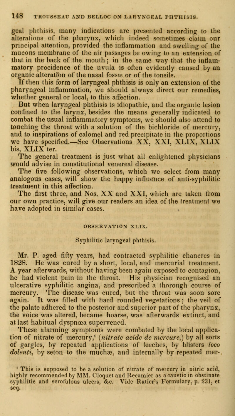 geai phthisis, many indications are presented according to the alterations of the pharynx, which indeed sometimes claim our principal attention, provided the inflammation and swelling of the mucous membrane of the air passages be owing to an extension of that in the back of the mouth ; in the same way that the inflam- matory procidence of the uvula is often evidently caused by an organic alteration of the nasal fossae or of the tonsils. If then this form of laryngeal phthisis is only an extension of the pharyngeal inflammation, we should always direct our remedies, whether general or local, to this affection. But when laryngeal phthisis is idiopathic, and the organic lesion confined to the larynx, besides the means generally indicated to combat the usual inflammatory symptoms, we should also attend to touching the throat with a solution of the bichloride of mercury, and to inspirations of calomel and red precipitate in the proportions we have specified.—See Observations XX, XXI, XLIX, XLIX bis, XLIX ter. The general treatment is just what all enlightened physicians would advise in constitutional venereal disease. The five following observations, which we select from many analogous cases, will show the happy influence of anti-syphilitic treatment in this affection. The first three, and Nos. XX and XXI, which are taken from our own practice, will give our readers an idea of the treatment we have adopted in similar cases. OBSERVATION XLIX. Syphilitic laryngeal phthisis. Mr. P. aged fifty years, had contracted syphilitic chancres in 1828. He was cured by a short, local, and mercurial treatment. A year afterwards, without having been again exposed to contagion, he had violent pain in the throat. His physician recognised an ulcerative syphilitic angina, and prescribed a thorough course of mercury. The disease was cured, but the throat was soon sore again. It was filled with hard rounded vegetations ; the veil of the palate adhered to the posterior and superior part of the pharynx, the voice was altered, became hoarse, was afterwards extinct, and at last habitual dyspnoea supervened. These alarming symptoms were combated by the local applica- tion of nitrate of mercury,1 (yiitrate acide de mercure,) by all sorts of gargles, by repeated applications of leeches, by blisters loco dolenti, by seton to the muchas, and internally by repeated mer- 1 This is supposed to be a solution of nitrate of mercury in nitric acid, highly recommended by MM. Cloquet and Recamier as a caustic in obstinate syphilitic and scrofulous ulcers, &c. Vide Ratier's Formulary, p. 231, et seq.