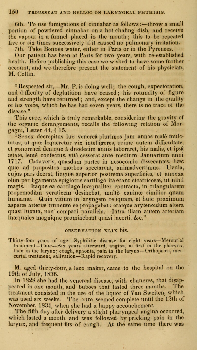 6th. To use fumigations of cinnabar as follows :—throw a small portion of powdered cinnabar on a hot chafing dish, and receive the vapour in a funnel placed in the mouth ; this to be repeated five or six times successively if it caused no pulmonary irritation. 7th. Take Bonnes water, either in Paris or in the Pyrenees. Our patient has been at Paris for two years, with re-established health. Before publishing this case we wished to have some further account, and we therefore present the statement of his physician, M. Collin.  Respected sir,—Mr. P. is doing well ; the cough, expectoration, and difficulty of deglutition have ceased; his rotundity of figure and strength have returned ; and, except the change in the quality of his voice, which he has had seven years, there is no trace of the disease. This cure, which is truly remarkable, considering the gravity of the organic dérangements, recalls the following relation of Mor- gagni, Letter 44, § 15. Senex decrepitus lue venerea plurimos jam annos male mulc- tatus, ut quae loqueretur vix intelligeres, urina; autem difficultate, et gonorrhea denique à duodecim annis laboraret, his malis, et ipsa œtate, lente confectus, vita cesserat ante medium Januarium anni 1717. Cadaveris, quasdarn partes in nosocomio dissecantes, haec quae ad propositos morbos spectarent, animadvertimus. Uvula, cujus pars deerat, linguae superior postrema superficies, et annexa olim per ligamenta epiglottis cartilago itaerant cicatricosae, ut nihil magis. Itaque ea cartilago inaequaliter contracta, in triangularem propemodùm veraticem desinebat, multô caninae similior quam humanae. Q,uin vitium in laryngem reliquam, et huic proximum asperae arteriae truncum se propagabat : eratque arytenoidum altera quasi luxata, non compari parallela. Intra illam autem arteriam inaequales maguique prominebant quasi lacerti, &c. OBSERVATION XLIX bis. Thirty-four years of age—Syphilitic disease for eight years—Mercurial treatment—Cure—Six years afterward, angina, at first in the pharynx, then in the larynx; cough, aphonia, pain in the larynx—Orthopnoea, mer- curial treatment, salivation—Rapid recovery. M. aged thirty-four, a lace maker, came to the hospital on the 19th of July, 1836. In 1828 she had the venereal disease, with chancres, that disap- peared in one month, and buboes that lasted three months. The treatment consisted in the use of the liquor of Van Sweiten. which was used six weeks. The cure seemed complete until the 12th of November, 1834, when she had a happy accouchement. The fifth day after delivery a slight pharyngeal angina occurred, which lasted a month, and was followed by pricking pain in the larynx, and frequent fits of cough. At the same time there was