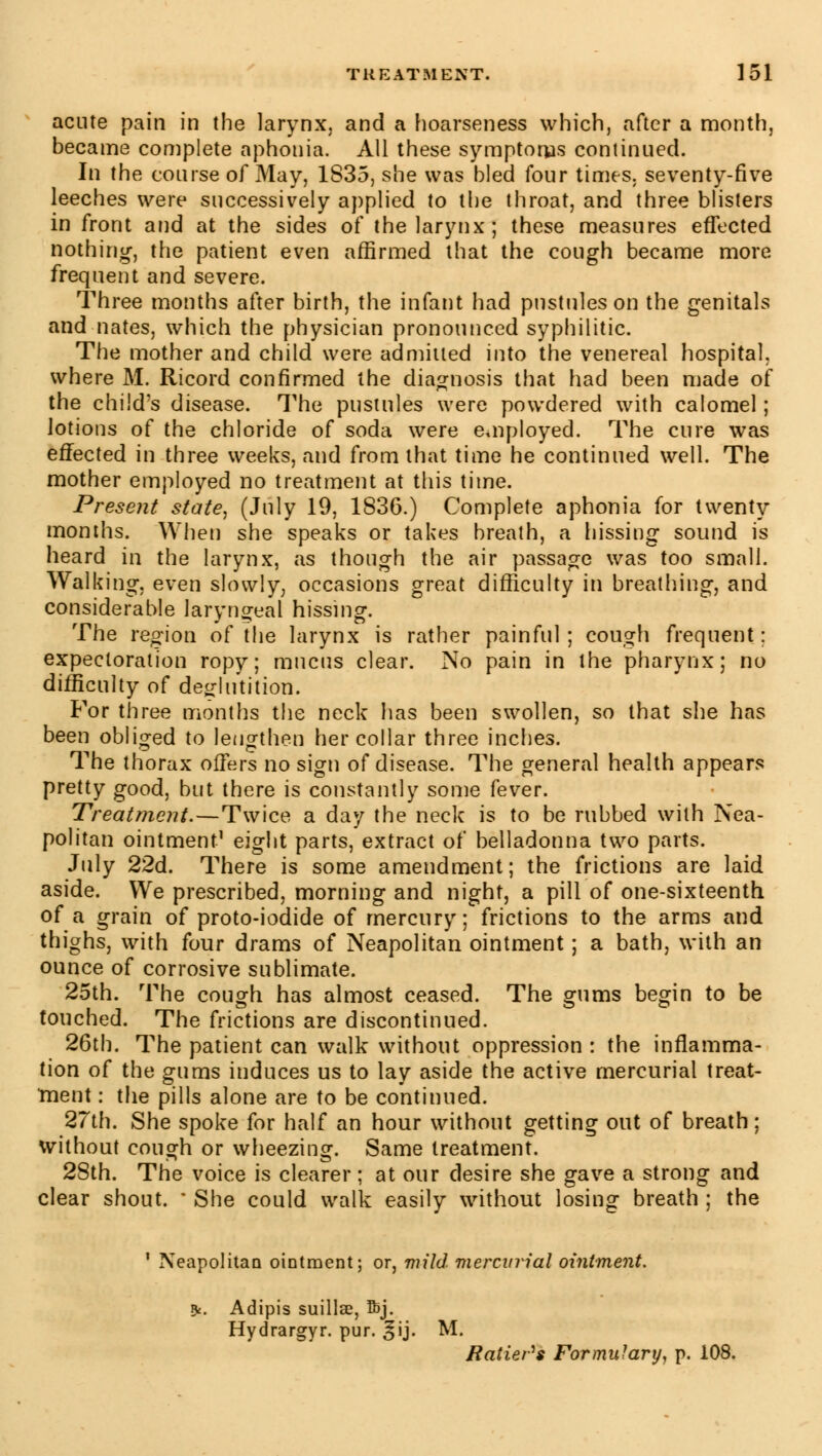 acute pain in the larynx, and a hoarseness which, after a month, became complete aphonia. All these symptoms continued. In the course of May, 1835, she was bled four times, seventy-five leeches were successively applied to the throat, and three blisters in front and at the sides of the larynx; these measures effected nothing, the patient even affirmed that the cough became more frequent and severe. Three months after birth, the infant had pustules on the genitals and nates, which the physician pronounced syphilitic. The mother and child were admitted into the venereal hospital, where M. Ricord confirmed the diagnosis that had been made of the child's disease. The pustules were powdered with calomel ; lotions of the chloride of soda were employed. The cure was effected in three weeks, and from that time he continued well. The mother employed no treatment at this time. Present state, (July 19, 1836.) Complete aphonia for twenty months. When she speaks or takes breath, a hissing sound is heard in the larynx, as though the air passage was too small. Walking, even slowly, occasions great difficulty in breathing, and considerable laryngeal hissing. The region of the larynx is rather painful ; cough frequent : expectoration ropy; mucus clear. No pain in the pharynx; no difficulty of deglutition. For three months the neck has been swollen, so that she has been obliged to lengthen her collar three inches. The thorax offers no sign of disease. The general health appears pretty good, but there is constantly some fever. Treatment.—Twice a day the neck is to be rubbed with Nea- politan ointment1 eight parts, extract of belladonna two parts. July 22d. There is some amendment; the frictions are laid aside. We prescribed, morning and night, a pill of one-sixteenth, of a grain of proto-iodide of mercury; frictions to the arms and thighs, with four drams of Neapolitan ointment ; a bath, with an ounce of corrosive sublimate. 25th. The cough has almost ceased. The gums begin to be touched. The frictions are discontinued. 26th. The patient can walk without oppression : the inflamma- tion of the gums induces us to lay aside the active mercurial treat- ment : the pills alone are to be continued. 27th. She spoke for half an hour without getting out of breath; without cough or wheezing. Same treatment. 28th. The voice is clearer ; at our desire she gave a strong and clear shout. ■ She could walk easily without losing breath ; the ' Neapolitan ointment; or, mild mercurial ointment. 9<. Adipis suillae, ftj. Hydrargyr. pur. ^ij. M. Ratier''s Formulary, p. 108.