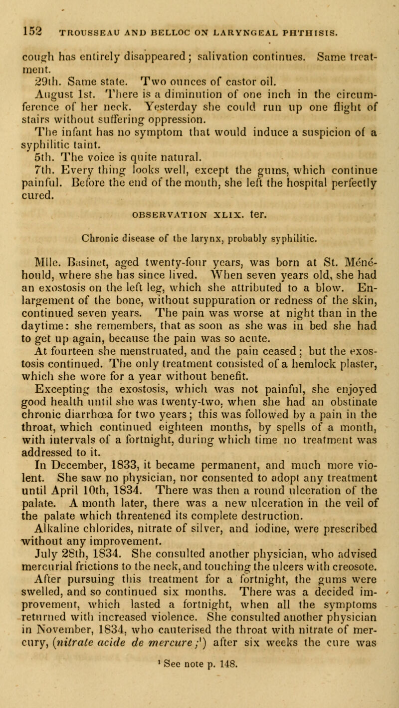 cough has entirely disappeared; salivation continues. Same treat- ment. 29th. Same state. Two ounces of castor oil. August 1st. There is a diminution of one inch in the circum- ference of her neck. Yesterday she could run up one flight of stairs without suffering oppression. The infant has no symptom that would induce a suspicion of a syphilitic taint. 5th. The voice is quite natural. 7th. Every thing looks well, except the gums, which continue painful. Before the end of the month, she left the hospital perfectly cured. OBSERVATION XLIX. ter. Chronic disease of the larynx, probably syphilitic. Mile. Basinet, aged twenty-four years, was born at St. Méné- hould, where she has since lived. When seven years old, she had an exostosis on the left leg, which she attributed to a blow. En- largement of the bone, without suppuration or redness of the skin, continued seven years. The pain was worse at night than in the daytime: she remembers, that as soon as she was in bed she had to get up again, because the pain was so acute. At fourteen she menstruated, and the pain ceased; but the exos- tosis continued. The only treatment consisted of a hemlock plaster, which she wore for a year without benefit. Excepting the exostosis, which was not painful, she enjoyed good health until she was twenty-two. when she had an obstinate chronic diarrhoea for two years; this was followed by a pain in the throat, which continued eighteen months, by spells of a month, with intervals of a fortnight, during which time no treatment was addressed to it. In December, 1833, it became permanent, and much more vio- lent. She saw no physician, nor consented to adopt any treatment until April 10th, 1834. There was then a round ulceration of the palate. A month later, there was a new ulceration in the veil of the palate which threatened its complete destruction. Alkaline chlorides, nitrate of silver, and iodine, were prescribed without any improvement. July 28th, 1834. She consulted another physician, who advised mercurial frictions to the neck, and touching the ulcers with creosote. After pursuing this treatment for a fortnight, the gums were swelled, and so continued six months. There was a decided im- provement, which lasted a fortnight, when all the symptoms returned with increased violence. She consulted another physician in November, 1834, who cauterised the throat with nitrate of mer- cury, (nitrate acide de mercure ;') after six weeks the cure was 1 See note p. 148.