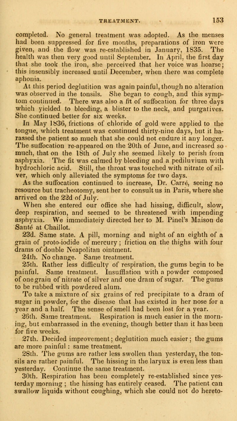 completed. No general treatment was adopted. As the menses had been suppressed for five months, preparations of iron were given, and the flow was re-established in January, 1835. The health was then very good until September. In April, the first day that she took the iron, she perceived that her voice was hoarse; this insensibly increased until December, when there was complete aphonia. At this period deglutition was again painful, though no alteration was observed in the tonsils. She began to cough, and this symp- tom continued. There was also a fit of suffocation for three days which yielded to bleeding, a blister to the neck, and purgatives. She continued better for six weeks. In May 1836, frictions of chloride of gold were applied to the tongue, which treatment was continued thirty-nine days, but it ha- rassed the patient so much that she could not endure it any longer. The suffocation re-appeared on the 20th of June, and increased so much, that on the 18th of July she seemed likely to perish from asphyxia. The fit was calmed by bleeding and a pediluvium with hydrochloric acid. Still, the throat was touched with nitrate of sil- ver, which only alleviated the symptoms for two days. As the suffocation continued to increase, Dr. Carré, seeing no resource but tracheotomy, sent her to consult us in Paris, where she arrived on the 22d of July. When she entered our office she had hissing, difficult, slow, deep respiration, and seemed to be threatened with impending asphyxia. We immediateiy directed her to M. Pinel's Maison de Santé at Chaillot. 23d. Same state. A pill, morning and night of an eighth of a grain of proto-iodide of mercury; friction on the thighs with four drams of double Neapolitan ointment. 24th. No change. Same treatment. 25th. Rather less difficulty of respiration, the gums begin to be painful. Same treatment. Insufflation with a powder composed of one grain of nitrate of silver and one dram of sugar. The gums to be rubbed with powdered alum. To take a mixture of six grains of red precipitate to a dram of sugar in powder, for the disease that lias existed in her nose for a year and a half. The sense of smell had been lost for a year. 2ôth. Same treatment. Respiration is much easier in the morn- ing, but embarrassed in the evening, though better than it has been for five weeks. 27th. Decided improvement; deglutition much easier; the gums are more painful : same treatment. 28th. The gums are rather less swollen than yesterday, the ton- sils are rather painful. The hissing in the larynx is even less than yesterday. Continue the same treatment. 30th. Respiration has been completely re-established since yes- terday morning ; the hissing has entirely ceased. The patient can swallow liquids without coughing, which she could not do hereto-