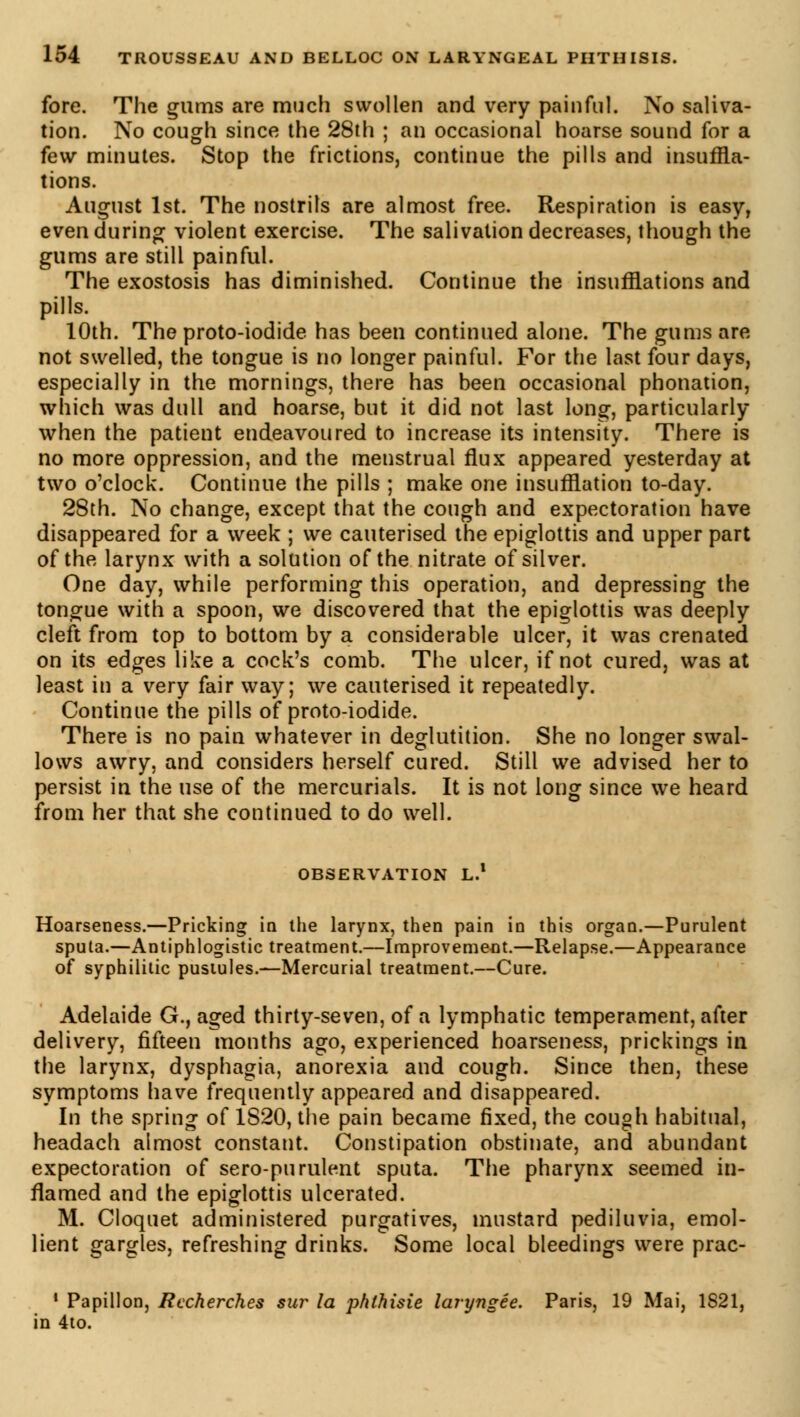 fore. The gums are much swollen and very painful. No saliva- tion. No cough since the 28th ; an occasional hoarse sound for a few minutes. Stop the frictions, continue the pills and insuffla- tions. August 1st. The nostrils are almost free. Respiration is easy, even during violent exercise. The salivation decreases, though the gums are still painful. The exostosis has diminished. Continue the insufflations and pills. 10th. The proto-iodide has been continued alone. The gums are not swelled, the tongue is no longer painful. For the last four days, especially in the mornings, there has been occasional phonation, which was dull and hoarse, but it did not last long, particularly when the patient endeavoured to increase its intensity. There is no more oppression, and the menstrual flux appeared yesterday at two o'clock. Continue the pills ; make one insufflation to-day. 28th. No change, except that the cough and expectoration have disappeared for a week ; we cauterised the epiglottis and upper part of the larynx with a solution of the nitrate of silver. One day, while performing this operation, and depressing the tongue with a spoon, we discovered that the epiglottis was deeply cleft from top to bottom by a considerable ulcer, it was crenated on its edges like a cock's comb. The ulcer, if not cured, was at least in a very fair way; we cauterised it repeatedly. Continue the pills of proto-iodide. There is no pain whatever in deglutition. She no longer swal- lows awry, and considers herself cured. Still we advised her to persist in the use of the mercurials. It is not long since we heard from her that she continued to do well. OBSERVATION L.1 Hoarseness.—Pricking in the larynx, then pain in this organ.—Purulent sputa.—Antiphlogistic treatment.—Improvement.—Relapse.—Appearance of syphilitic pustules.—Mercurial treatment.—Cure. Adelaide G., aged thirty-seven, of a lymphatic temperament, after delivery, fifteen months ago, experienced hoarseness, prickings in the larynx, dysphagia, anorexia and cough. Since then, these symptoms have frequently appeared and disappeared. In the spring of 1S20, the pain became fixed, the cough habitual, headach almost constant. Constipation obstinate, and abundant expectoration of sero-purulent sputa. The pharynx seemed in- flamed and the epiglottis ulcerated. M. Cloquet administered purgatives, mustard pediluvia, emol- lient gargles, refreshing drinks. Some local bleedings were prac- 1 Papillon, Recherches sur la phthisie laryngée. Paris, 19 Mai, 1821, in 4to.