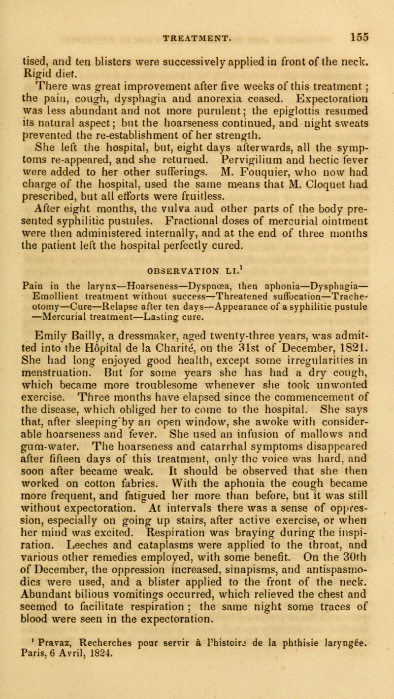 tised, and ten blisters were successively applied in front of the neck. Rigid diet. There was great improvement after five weeks of this treatment ; the pain, cough, dysphagia and anorexia ceased. Expectoration was less abundant and not more purulent; the epiglottis resumed its natural aspect; but the hoarseness continued, and night sweats prevented the re-establishment of her strength. She left the hospital, but, eight days afterwards, all the symp- toms re-appeared, and she returned. Pervigilium and hectic fever were added to her other sufferings. M. Fouquier, who now had charge of the hospital, used the same means that M. Cloquet had prescribed, but all efforts were fruitless. After eight months, the vulva and other parts of the body pre- sented syphilitic pustules. Fractional doses of mercurial ointment were then administered internally, and at the end of three months the patient left the hospital perfectly cured. OBSERVATION LI.1 Pain in the larynx—Hoarseness—Dyspnoea, then aphonia—Dysphagia— Emollient treatment without success—Threatened suffocation—Trache- otomy—Cure—Relapse after ten days—Appearance of a syphilitic pustule —Mercurial treatment—Lasting cure. Emily Bailly, a dressmaker, aged twenty-three years, was admit- ted into the Hôpital de la Charité, on the 31st of December, 1821. She had long enjoyed good health, except some irregularities in menstruation. But for some years she has had a dry cough, which became more troublesome whenever she took unwonted exercise. Three months have elapsed since the commencement of the disease, which obliged her to come to the hospital. She says that, after sleeping~by an open window, she awoke with consider- able hoarseness and fever. She used an infusion of mallows and gum-water. The hoarseness and catarrhal symptoms disappeared after fifteen days of this treatment, only the voice was hard, and soon after became weak. It should be observed that she then worked on cotton fabrics. With the aphonia the cough became more frequent, and fatigued her more than before, but it was still without expectoration. At intervals there was a sense of oppres- sion, especially on going up stairs, after active exercise, or when her mind was excited. Respiration was braying during the inspi- ration. Leeches and cataplasms were applied to the throat, and various other remedies employed, with some benefit. On the 30th of December, the oppression increased, sinapisms, and antispasmo- dics were used, and a blister applied to the front of the neck. Abundant bilious vomitings occurred, which relieved the chest and seemed to facilitate respiration ; the same night some traces of blood were seen in the expectoration. 1 Pravaz, Recherches pour servir à l'histoirj de la phthisie laryngée. Paris, 6 Avril, 1824.
