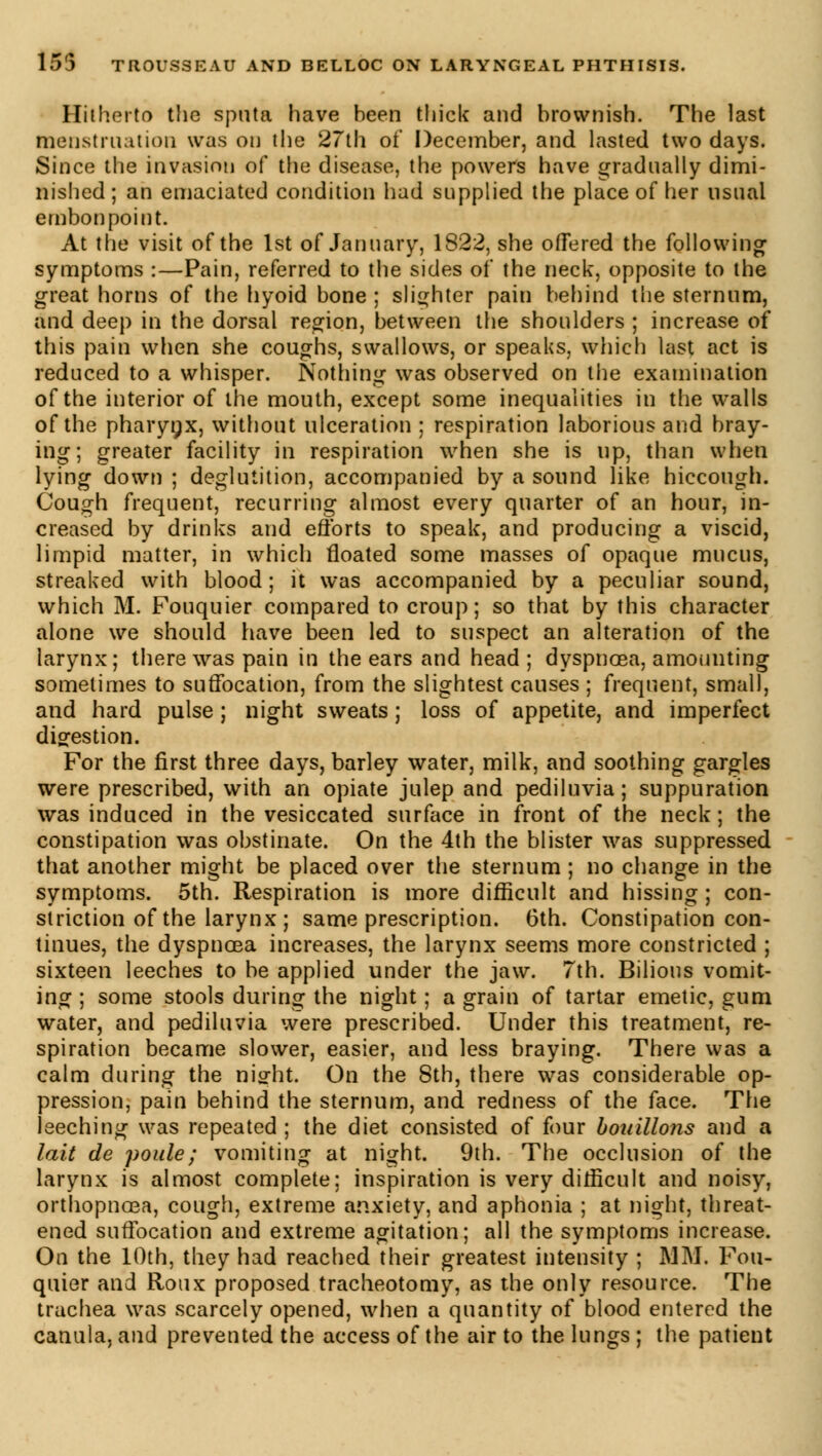 Hitherto the sputa have been thick and brownish. The last menstruation was on the 27th of December, and lasted two days. Since the invasion of the disease, the powers have gradually dimi- nished ; an emaciated condition had supplied the place of her usual embonpoint. At the visit of the 1st of January, 1822, she offered the following symptoms :—Pain, referred to the sides of the neck, opposite to the great horns of the hyoid bone ; slighter pain behind the sternum, and deep in the dorsal region, between the shoulders ; increase of this pain when she coughs, swallows, or speaks, which last act is reduced to a whisper. Nothing was observed on the examination of the interior of the mouth, except some inequalities in the walls of the pharynx, without ulceration ; respiration laborious and bray- ing; greater facility in respiration when she is up, than when lying down ; deglutition, accompanied by a sound like hiccough. Cough frequent, recurring almost every quarter of an hour, in- creased by drinks and efforts to speak, and producing a viscid, limpid matter, in which floated some masses of opaque mucus, streaked with blood; it was accompanied by a peculiar sound, which M. Fouquier compared to croup; so that by this character alone we should have been led to suspect an alteration of the larynx; there was pain in the ears and head ; dyspnoea, amounting sometimes to suffocation, from the slightest causes ; frequent, small, and hard pulse ; night sweats ; loss of appetite, and imperfect digestion. For the first three days, barley water, milk, and soothing gargles were prescribed, with an opiate julep and pediluvia; suppuration was induced in the vesiccated surface in front of the neck; the constipation was obstinate. On the 4th the blister was suppressed that another might be placed over the sternum ; no change in the symptoms. 5th. Respiration is more difficult and hissing ; con- striction of the larynx ; same prescription. 6th. Constipation con- tinues, the dyspnoea increases, the larynx seems more constricted ; sixteen leeches to be applied under the jaw. 7th. Bilious vomit- ing ; some stools during the night ; a grain of tartar emetic, gum water, and pediluvia were prescribed. Under this treatment, re- spiration became slower, easier, and less braying. There was a calm during the night. On the 8th, there was considerable op- pression, pain behind the sternum, and redness of the face. The leeching was repeated ; the diet consisted of four bouillons and a lait de poule; vomiting at night. 9th. The occlusion of the larynx is almost complete; inspiration is very difficult and noisy, orthopnoea, cough, extreme anxiety, and aphonia ; at night, threat- ened suffocation and extreme agitation; all the symptoms increase. On the 10th, they had reached their greatest intensity ; MM. Fou- quier and Roux proposed tracheotomy, as the only resource. The trachea was scarcely opened, when a quantity of blood entered the canula, and prevented the access of the air to the lungs ; the patient