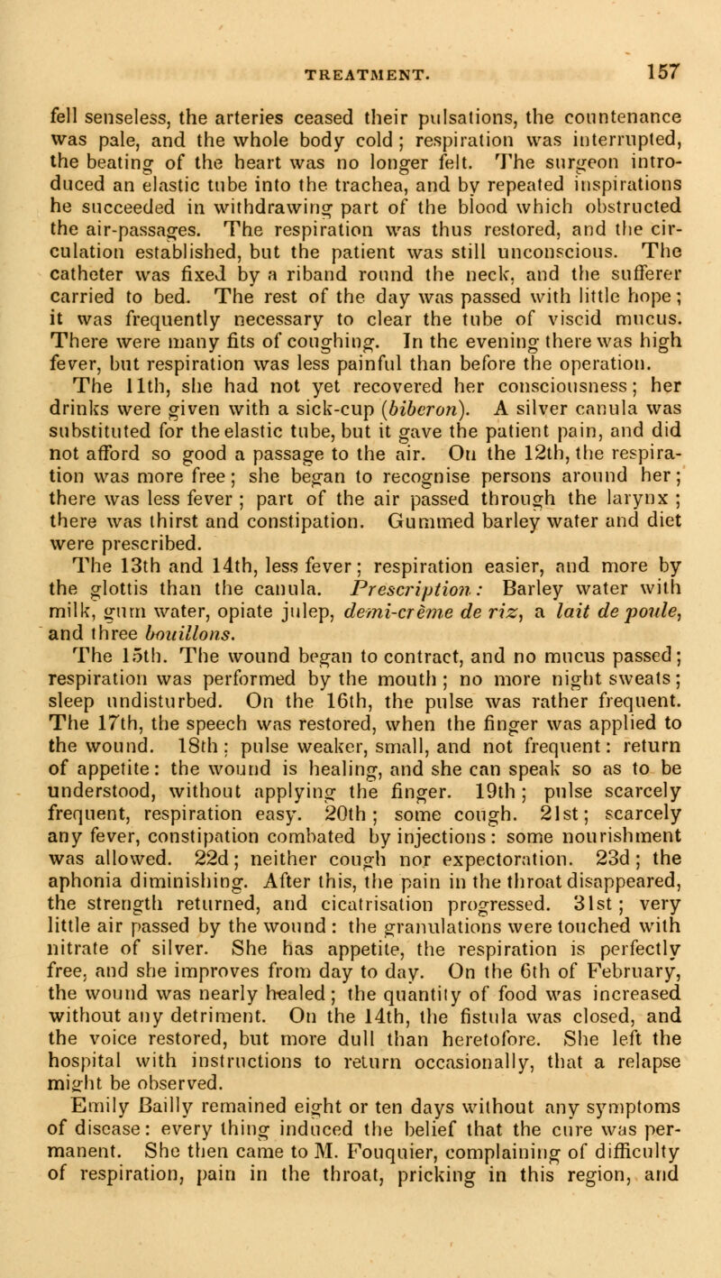 fell senseless, the arteries ceased their pulsations, the countenance was pale, and the whole body cold ; respiration was interrupted, the beating of the heart was no longer felt. The surgeon intro- duced an elastic tube into the trachea, and by repeated inspirations he succeeded in withdrawing part of the blood which obstructed the air-passages. The respiration was thus restored, and the cir- culation established, but the patient was still unconscious. The catheter was fixed by a riband round the neck, and the sufferer carried to bed. The rest of the day was passed with little hope ; it was frequently necessary to clear the tube of viscid mucus. There were many fits of coughing. In the evening there was high fever, but respiration was less painful than before the operation. The 11th, she had not yet recovered her consciousness; her drinks were given with a sick-cup (biberon). A silver canula was substituted for the elastic tube, but it gave the patient pain, and did not afford so good a passage to the air. Ou the 12th, the respira- tion was more free; she began to recognise persons around her; there was less fever ; part of the air passed through the larynx ; there was thirst and constipation. Gummed barley water and diet were prescribed. The 13th and 14th, less fever ; respiration easier, and more by the glottis than the canula. Prescription: Barley water with milk, gum water, opiate julep, demi-crème de riz, a lait de poule, and three bouillons. The 15th. The wound began to contract, and no mucus passed; respiration was performed by the mouth ; no more night sweats ; sleep undisturbed. On the 16th, the pulse was rather frequent. The 17th, the speech was restored, when the finger was applied to the wound. 18th; pulse weaker, small, and not frequent: return of appetite: the wound is healing, and she can speak so as to be understood, without applying the finger. 19th; pulse scarcely frequent, respiration easy. 20th; some cough. 21st; scarcely any fever, constipation combated by injections : some nourishment was allowed. 22d ; neither cough nor expectoration. 23d; the aphonia diminishing. After this, the pain in the throat disappeared, the strength returned, and cicatrisation progressed. 31st ; very little air passed by the wound : the granulations were touched with nitrate of silver. She has appetite, the respiration is perfectly free, and she improves from day to day. On the 6th of February, the wound was nearly healed; the quantity of food was increased without any detriment. On the 14th, the fistula was closed, and the voice restored, but more dull than heretofore. She left the hospital with instructions to return occasionally, that a relapse miffht be observed. Emily Bailly remained eight or ten days without any symptoms of disease: every thing induced the belief that the cure was per- manent. She then came to M. Fouquier, complaining of difficulty of respiration, pain in the throat, pricking in this region, and