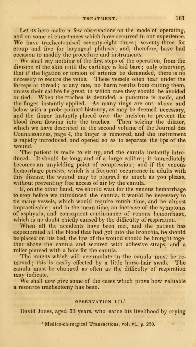 Let us here make a few observations on the mode of operating, and on some circumstances which have occurred in our experience. We have tracheotomised seventy-eight times ; seventy-three for croup and five for laryngeal phthisis; and, therefore, have had occasion to modify the procedure and instruments. We shall say nothing of the first steps of the operation, from the division of the skin until the cartilage is laid bare; only observing, that if the ligation or torsion of arteries be demanded, there is no necessity to secure the veins. These vessels often tear under the forceps or thread ; at any rate, no harm results from cutting them, unless their calibre be great, in which case they should be avoided or tied. When the trachea is denuded, a puncture is made, and the finger instantly applied. As many rings are cut, above and below with a probe-pointed bistoury, as may be deemed necessary, and the finger instantly placed over the incision to prevent the blood from flowing into the trachea. Then seizing the dilator, which we have described in the second volume of the Journal des Connaissances, page 4, the finger is removed, and the instrument is rapidly introduced, and opened so as to separate the lips of the wound. The patient is made to sit up, and the canula instantly intro- duced. It should be long, and of a large calibre; it immediately becomes an unyielding point of compression ; and if the venous hemorrhage persists, which is a frequent occurrence in adults with this disease, the wound may be plugged as much as you please, without preventing free access of air by the canula. If, on the other hand, we should wait for the venous hemorrhage to stop before we introduced the canula, it would be necessary to tie many vessels, which would require much time, and be almost impracticable ; and in the mean time, an increase of the symptoms of asphyxia, and consequent continuance of venous hemorrhage, which is no doubt chiefly caused by the difficulty of respiration. When all the accidents have been met, and the patient has expectorated all the blood that had got into the bronchia, he should be placed on his bed, the lips of the wound should be brought toge- ther above the canula and secured with adhesive straps, and a roller pierced with a hole for the canula. The mucus which will accumulate in the canula must be re- moved ; this is easily effected by a little horse-hair swab. The canula must be changed as often as the difficulty of respiration may indicate. We shall now give some of the cases which prove how valuable a resource tracheotomy has been. OBSERVATION LII.1 David Jones, aged 53 years, who earns his livelihood by crying