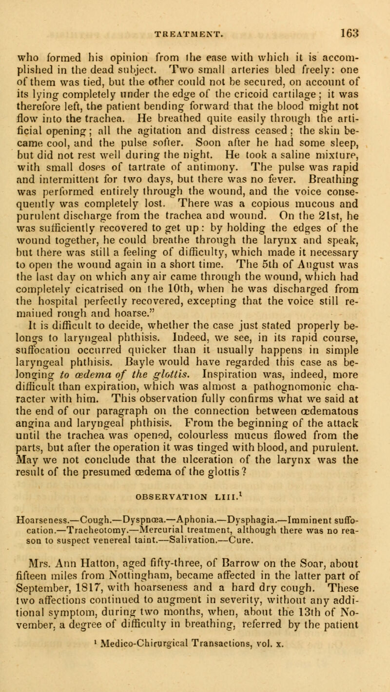 who formed his opinion from the ease with which it is accom- plished in the dead subject. Two small arteries bled freely: one of them was tied, but the other could not be secured, on account of its lying completely under the edge of the cricoid cartilage ; it was therefore left, the patient bending forward that the blood might not flow into the trachea. He breathed quite easily through the arti- ficial opening ; all the agitation and distress ceased ; the skin be- came cool, and the pulse softer. Soon after he had some sleep, but did not rest well during the night. He took a saline mixture, with small doses of tartrate of antimony. The pulse was rapid and intermittent for two days, but there was no fever. Breathing was performed entirely through the wound, and the voice conse- quently was completely lost. There was a copious mucous and purulent discharge from the trachea and wound. On the 2lst, he was sufficiently recovered to get up: by holding the edges of the wound together, he could breathe through the larynx and speak, but there was still a feeling of difficulty, which made it necessary to open the wound again in a short time. The 5th of August was the last day on which any air came through the wound, which had completely cicatrised on the 10th, when he was discharged from the hospital perfectly recovered, excepting that the voice still re- mained rough and hoarse. It is difficult to decide, whether the case just stated properly be- longs to laryngeal phthisis. Indeed, we see, in its rapid course, suffocation occurred quicker than it usually happens in simple laryngeal phthisis. Bayle would have regarded this case as be- longing to œdema of the glottis. Inspiration was, indeed, more difficult than expiration, which was almost a pathognomonic cha- racter with him. This observation fully confirms what we said at the end of our paragraph on the connection between œdematous angina and laryngeal phthisis. From the beginning of the attack until the trachea was opened, colourless mucus flowed from the parts, but after the operation it was tinged with blood, and purulent. May we not conclude that the ulceration of the larynx was the result of the presumed cedema of the glottis? OBSERVATION LUI.1 Hoarseness.—Cough.—Dyspnoea.—Aphonia.—Dysphagia.—Imminent suffo- cation.—Tracheotomy.—Mercurial treatment, although there was no rea- son to suspect venereal taint.—Salivation.—Cure. Mrs. Ann Hatton, aged fifty-three, of Barrow on the Soar, about fifteen miles from Nottingham, became affected in the latter part of September, 1817, with hoarseness and a hard dry cough. These two affections continued to augment in severity, without any addi- tional symptom, during two months, when, about the 13th of No- vember, a degree of difficulty in breathing, referred by the patient