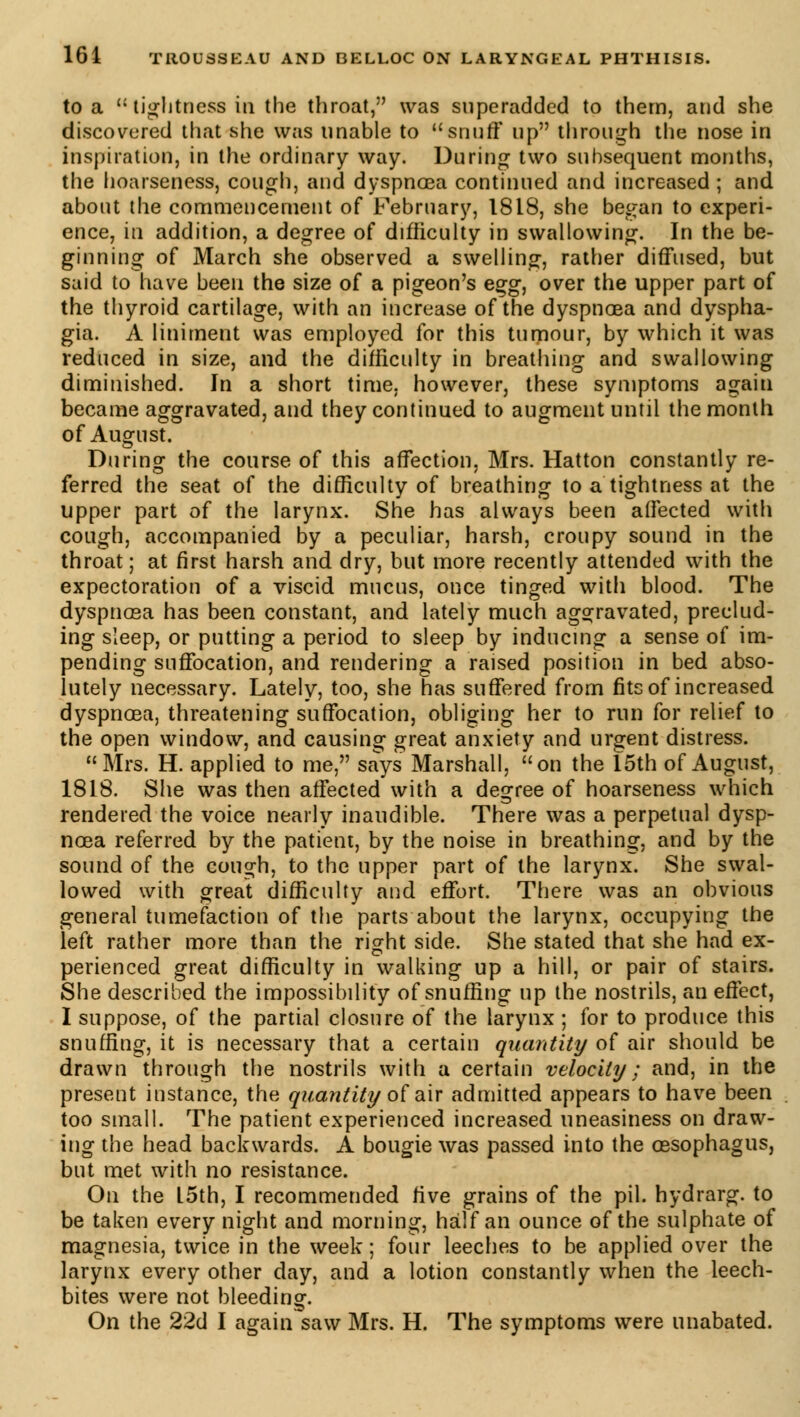 to a tightness in the throat, was superadded to them, and she discovered that she was unable to snuff up through the nose in inspiration, in the ordinary way. During two subsequent months, the hoarseness, cough, and dyspnoea continued and increased ; and about the commencement of February, 1818, she began to experi- ence, in addition, a degree of difficulty in swallowing. In the be- ginning of March she observed a swelling, rather diffused, but said to have been the size of a pigeon's egg, over the upper part of the thyroid cartilage, with an increase of the dyspnoea and dyspha- gia. A liniment was employed for this tumour, by which it was reduced in size, and the difficulty in breathing and swallowing diminished. In a short time, however, these symptoms again became aggravated, and they continued to augment until the month of August. During the course of this affection, Mrs. Hatton constantly re- ferred the seat of the difficulty of breathing to a tightness at the upper part of the larynx. She has always been affected with cough, accompanied by a peculiar, harsh, croupy sound in the throat; at first harsh and dry, but more recently attended with the expectoration of a viscid mucus, once tinged with blood. The dyspnœa has been constant, and lately much aggravated, preclud- ing sleep, or putting a period to sleep by inducing a sense of im- pending suffocation, and rendering a raised position in bed abso- lutely necessary. Lately, too, she has suffered from fits of increased dyspnoea, threatening suffocation, obliging her to run for relief to the open window, and causing great anxiety and urgent distress. Mrs. H. applied to me, says Marshall, on the 15th of August, 1818. She was then affected with a degree of hoarseness which rendered the voice nearly inaudible. There was a perpetual dysp- noea referred by the patient, by the noise in breathing, and by the sound of the cough, to the upper part of the larynx. She swal- lowed with great difficulty and effort. There was an obvious general tumefaction of the parts about the larynx, occupying the left rather more than the right side. She stated that she had ex- perienced great difficulty in walking up a hill, or pair of stairs. She described the impossibility of snuffing up the nostrils, an effect, I suppose, of the partial closure of the larynx ; for to produce this snuffing, it is necessary that a certain quantity of air should be drawn through the nostrils with a certain velocity; and, in the present instance, the quantity of air admitted appears to have been too small. The patient experienced increased uneasiness on draw- ing the head backwards. A bougie was passed into the oesophagus, but met with no resistance. On the 15th, I recommended five grains of the pil. hydrarg. to be taken every night and morning, half an ounce of the sulphate of magnesia, twice in the week; four leeches to be applied over the larynx every other day, and a lotion constantly when the leech- bites were not bleeding. On the 22d I again saw Mrs. H. The symptoms were unabated.