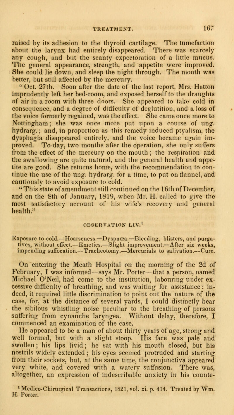 raised by its adhesion to the thyroid cartilage. The tumefaction about the larynx had entirely disappeared. There was scarcely any cough, and but the scanty expectoration of a little mucus. The general appearance, strength, and appetite were improved. She could lie down, and sleep the night through. The mouth was better, but still affected by the mercury.  Oct. 27th. Soon after the date of the last report, Mrs. Hatton imprudently left her bed-room, and exposed herself to the draughts of air in a room with three doors. She appeared to take cold in consequence, and a degree of difficulty of deglutition, and a loss of the voice formerly regained, was the effect. She came once more to Nottingham; she was once more put upon a course of ung. hydrarg. ; and, in proportion as this remedy induced ptyalism, the dysphagia disappeared entirely, and the voice became açain im- proved. To-day, two months after the operation, she only suffers from the effect of the mercury on the mouth ; the respiration and the swallowing are quite natural, and the general health and appe- tite are good. She returns home, with the recommendation to con- tinue the use of the ung. hydrarg. for a time, to put on flannel, and cautiously to avoid exposure to cold. This state of amendment still continued on the 16th of December, and on the 8th of January, 1819, when Mr. H. called to give the most satisfactory account of his wife's recovery and general health. OBSERVATION LIV.1 Exposure to cold.—Hoarseness.—Dyspnoea.—Bleeding, blisters, and purga- tives, without effect.—Emetics.—Slight improvement.—After six weeks, impending suffocation.—Tracheotomy.—Mercurials to salivation.—Cure. On entering the Meath Hospital on the morning of the 2d of February, I was informed—says Mr. Porter—that a person, named Michael O'Neil, had come to the institution, labouring under ex- cessive difficulty of breathing, and was waiting for assistance: in- deed, it required little discrimination to point out the nature of the case, for, at the distance of several yards, I could distinctly hear the sibilous whistling noise peculiar to the breathing of persons suffering from cynanche laryngea. Without delay, therefore, I commenced an examination of the case. He appeared to be a man of about thirty years of age, strong and well formed, but with a slight stoop. His face was pale and swollen; his lips livid; he sat with his mouth closed, but his nostrils widely extended ; his eyes seemed protruded and starting from their sockets, but. at the same time, the conjunctiva appeared very white, and covered with a watery suffusion. There was, altogether, an expression of indescribable anxiety in his counte- 1 Medico-Chirurgical Transactions, 1821. vol. xi. p. 414. Treated by Wm. H. Porter.