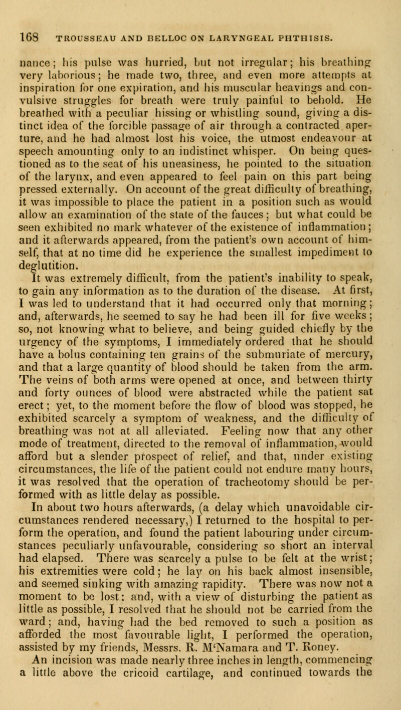 nance; his pulse was hurried, but not irregular; his breathing very laborious; he made two, three, and even more attempts at inspiration for one expiration, and his muscular heavings and con- vulsive struggles for breath were truly painful to behold. He breathed with a peculiar hissing or whistling sound, giving a dis- tinct idea of the forcible passage of air through a contracted aper- ture, and he had almost lost his voice, the utmost endeavour at speech amounting only to an indistinct whisper. On being ques- tioned as to the seat of his uneasiness, he pointed to the situation of the larynx, and even appeared to feel pain on this part being pressed externally. On account of the great difficulty of breathing, it was impossible to place the patient in a position such as would allow an examination of the state of the fauces ; but what could be seen exhibited no mark whatever of the existence of inflammation; and it afterwards appeared, from the patient's own account of him- self, that at no time did he experience the smallest impediment to deglutition. It was extremely difficult, from the patient's inability to speak, to gain any information as to the duration of the disease. At first, I was led to understand that it had occurred only that morning; and, afterwards, he seemed to say he had been ill for five weeks; so, not knowing what to believe, and being guided chiefly by the urgency of the symptoms, I immediately ordered that he should have a bolus containing ten grains of the submuriate of mercury, and that a large quantity of blood should be taken from the arm. The veins of both arms were opened at once, and between thirty and forty ounces of blood were abstracted while the patient sat erect ; yet, to the moment before the flow of blood was stopped, he exhibited scarcely a symptom of weakness, and the difficulty of breathing was not at all alleviated. Feeling now that any other mode of treatment, directed to the removal of inflammation, would afford but a slender prospect of relief, and that, under existing circumstances, the life of the patient could not endure many hours, it was resolved that the operation of tracheotomy should be per- formed with as little delay as possible. In about two hours afterwards, (a delay which unavoidable cir- cumstances rendered necessary,) I returned to the hospital to per- form the operation, and found the patient labouring under circum- stances peculiarly unfavourable, considering so short an interval had elapsed. There was scarcely a pulse to be felt at the wrist; his extremities were cold ; he la}?- on his back almost insensible, and seemed sinking with amazing rapidity. There was now not a moment to be lost; and, with a view of disturbing the patient as little as possible, I resolved that he should not be carried from the ward ; and, having had the bed removed to such a position as afforded the most favourable light, I performed the operation, assisted by my friends, Messrs. R. M'Namara and T. Roney. An incision was made nearly three inches in length, commencing a little above the cricoid cartilage, and continued towards the