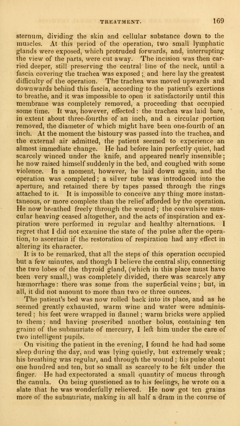 sternum, dividing the skin and cellular substance down to the muscles. At this period of the operation, two small lymphatic glands were exposed, which protruded forwards, and, interrupting the view of the parts, were cut away. The incision was then car- ried deeper, still preserving the central line of the neck, until a fascia covering the trachea was exposed ;. and here lay the greatest difficulty of the operation. The trachea was moved upwards and downwards behind this fascia, according to the patient's exertions to breathe, and it was impossible to open it satisfactorily until this membrane was completely removed, a proceeding that occupied some time. It was, however, effected : the trachea was laid bare, in extent about three-fourths of an inch, and a circular portion removed, the diameter of which might have been one-fourth of an inch. At the moment the bistoury was passed into the trachea, and the external air admitted, the patient seemed to experience an almost immediate change. He had before lain perfectly quiet, had scarcely winced under the knife, and appeared nearly insensible; he now raised himself suddenly in the bed, and coughed with some violence. Tn a moment, however, he laid down again, and the operation was completed; a silver tube was introduced into the aperture, and retained there by tapes passed through the rings attached to it. It is impossible to conceive any thing more instan- taneous, or more complete than the relief afforded by the operation. He now breathed freely through the wound ; the convulsive mus- cular heaving ceased altogether, and the acts of inspiration and ex- piration were performed in regular and healthy alternations. I regret that I did not examine the state of the pulse after the opera- tion, to ascertain if the restoration of respiration had any effect in altering its character. It is to be remarked, that all the steps of this operation occupied but a few minutes, and though 1 believe the central slip, connecting the two lobes of the thyroid gland, (which in this place must have been very small,) was completely divided, there was scarcely any haemorrhage : there was some from the superficial veins ; but, in all, it did not amount to more than two or three ounces. The patient's bed was now rolled back into its place, and as he seemed greatly exhausted, warm wine and water were adminis- tered ; his feet were wrapped in flannel ; warm bricks were applied to them ; and having prescribed another bolus, containing ten grains of the submuriate of mercury, I left him under the care of two intelligent pupils. On visiting the patient in the evening, I found he had had some sleep during the day, and was lying quietly, but extremely weak; his breathing was regular, and through the wound ; his pulse about one hundred and ten, but so small as scarcely to be felt under the finger. He had expectorated a small quantity of mucus through the canula. On being questioned as to his feelings, he wrote on a slate that he was wonderfully relieved. He now got ten grains more of the submuriate, making in all half a dram in the course of