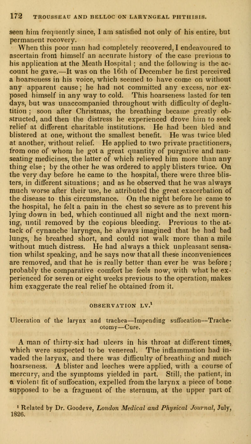seen him frequently since, I am satisfied not only of his entire, but permanent recovery. When this poor man had completely recovered, I endeavoured to ascertain from himself an accurate history of the case previous to his application at the Meath Hospital ; and the following is the ac- count he gave.—It was on the 16th of December he first perceived a hoarseness in his voice, which seemed to have come on without any apparent cause ; he had not committed any excess, nor ex- posed himself in any way to cold. This hoarseness lasted for ten days, but was unaccompanied throughout with difficulty of deglu- tition ; soon after Christmas, the breathing became greatly ob- structed, and then the distress he experienced drove him to seek relief at different charitable institutions. He had been bled and blistered at one, without the smallest benefit. He was twice bled at another, without relief. He applied to two private practitioners, from one of whom he got a great quantity of purgative and nau- seating medicines, the latter of which relieved him more than any thing else ; by the other he was ordered to apply blisters twice. On the very day before he came to the hospital, there were three blis- ters, in different situations; and as he observed that he was always much worse after their use, he attributed the great exacerbation of the disease to this circumstance. On the night before he came to the hospital, he felt a pain in the chest so severe as to prevent his lying down in bed, which continued all night and the next morn- ing, until removed by the copious bleeding. Previous to the at- tack of cynanche laryngea, he always imagined that he had bad lungs, he breathed short, and could not walk more than a mile without much distress. He had always a thick unpleasant sensa- tion whilst speaking, and he says now that all these inconveniences are removed, and that he is really better than ever he was before ; probably the comparative comfort he feels now, with what he ex- perienced for seven or eight weeks previous to the operation, makes him exaggerate the real relief he obtained from it. OBSERVATION LV.1 Ulceration of the larynx and trachea—Impending suffocation—Trache- otomy—Cure. A man of thirty-six had ulcers in his throat at different times, which were suspected to be venereal. The inflammation had in- vaded the larynx, and there was difficulty of breathing and much hoarseness. A blister and leeches were applied, with a course of mercury, and the symptoms yielded in part. Still, the patient, in a violent fit of suffocation, expelled from the larynx a piece of bone supposed to be a fragment of the sternum, at the upper part of 1 Related by Dr. Goodeve, London Medical and Physical Journal, July, 1826.