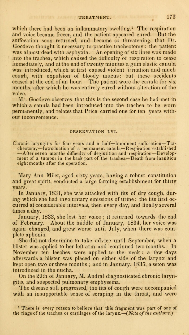 which there had been an inflammatory swelling.1 The respiration and voice became freeer, and the patient appeared cured. But the suffocation soon returned, and became so threatening, that Dr. Goodeve thought it necessary to practise tracheotomy : the patient was almost dead with asphyxia. An opening of six lines was made into the trachea, which caused the difficulty of respiration to cease immediately, and at the end of twenty minutes a gum elastic canula was introduced, which at first caused violent irritation and much cough, with expulsion of bloody mucus: but these accidents ceased at the end of an hour. The patient wore the canula for six months, after which he was entirely cured without alteration of the voice. Mr. Goodeve observes that this is the second case he had met in which a canula had been introduced into the trachea to be worn permanently, and relates that Price carried one for ten years with- out inconvenience. OBSERVATION LVI. Chronic laryngitis for four years and a half—Imminent suffocation—Tra- cheotomy—Introduction of a permanent canula—Respiration established —After seven months difficulty of deglutition and respiration—Develop- ment of a tumour in the back part of the trachea—Death from inanition eight months after the operation. Mary Ann Milet, aged sixty years, having a robust constitution and great spirit, conducted a large farming establishment for thirty years. In January, 1831, she was attacked with fits of dry cough, dur- ing which she had involuntary emissions of urine: the fits first oc- curred at considerable intervals, then every day, and finally several times a day. January, 1833, she lost her voice ; it returned towards the end of February. About the middle of January, 1834, her voice was again changed, and grew worse until July, when there was com- plete aphonia. She did not determine to take advice until September, when a blister was applied to her left arm and continued two months. In November ten leeches were applied to the neck : a few days afterwards a blister was placed on either side of the larynx and kept open two or three months ; and in January, 1835, a seton was introduced in the nucha. On the 29th of January, M. Andral diagnosticated chronic laryn- gitis, and suspected pulmonary emphysema. The disease still progressed, the fits of cough were accompanied with an insupportable sense of scraping in the throat, and were 1 There is every reason to believe that this fragment was part of one of the rings of the trachea or cartilages of the larynx.—(Note of the authors.)