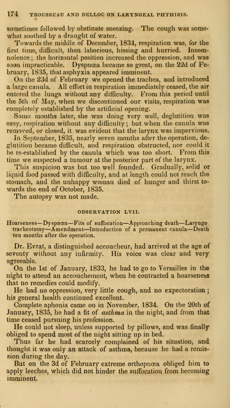 sometimes followed by obstinate sneezing. The cough was some- what soothed by a draught of water. Towards the middle of December, 1834, respiration was, for the first time, difficult, then laborious, hissing and hurried. Insom- nolence ; the horizontal position increased the oppression, and was soon impracticable. Dyspnoea became so great, on the 22d of Fe- bruary, 1835, that asphyxia appeared imminent. On the 23d of February we opened the trachea, and introduced a large cauula. All effort in respiration immediately ceased, the air entered the lungs without any difficulty. From this period until the 5th of May, when we discontinued our visits, respiration was completely established by the artificial opening. Some months later, she was doing very well, deglutition was easy, respiration without any difficulty; but when the canula was removed, or closed, it was evident that the larynx was impervious. In September, 1835, nearly seven months after the operation, de- glutition became difficult, and respiration obstructed, nor could it be re-established by the canula which was too short. From this time we suspected a tumour at the posterior part of the larynx. This suspicion was but too well founded. Gradually, solid or liquid food passed with difficulty, and at length could not reach the stomach, and the unhappy woman died of hunger and thirst to- wards the end of October, 1835. The autopsy was not made. OBSERVATION LVII. Hoarseness—Dyspnoea—Fits of suffocation—Approaching death—Laryngo tracheotomy—Amendment—Introduction of a permanent canula—Death ten months after the operation. Dr. Evrat, a distinguished accoucheur, had arrived at the age of seventy without any infirmity. His voice was clear and very agreeable. On the 1st of January, 1833, he had to go to Versailles in the night to attend an accouchement, wheu he contracted a hoarseness that no remedies could modify. He had no oppression, very little cough, and no expectoration ; his general health continued excellent. Complete aphonia came on in November, 1834. On the 20th of January, 1835, he had a fit of asthma in the night, and from that time ceased pursuing his profession. He could not sleep, unless supported by pillows, and was finally obliged to spend most of the night sitting up in bed. Thus far he had scarcely complained of his situation, and thought it was only an attack of asthma, because he had a remis- sion during the day. But on the 3d of February extreme orthopnœa obliged him to apply leeches, which did not hinder the suffocation from becoming imminent.