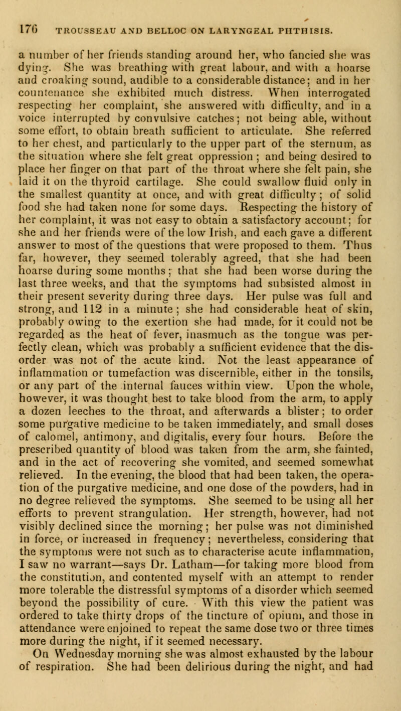 a number of her friends standing around her, who fancied she was dying. She was breathing with great labour, and with a hoarse and croaking sound, audible to a considerable distance; and in her countenance she exhibited much distress. When interrogated respecting her complaint, she answered with difficulty, and in a voice interrupted by convulsive catches; not being able, without some effort, to obtain breath sufficient to articulate. She referred to her chest, and particularly to the upper part of the sternum, as the situation where she felt great oppression ; and being desired to place her finger on that part of the throat where she felt pain, she laid it on the thyroid cartilage. She could swallow fluid only in the smallest quantity at once, and with great difficulty; of solid food she had taken none for some days. Respecting the history of her complaint, it was not easy to obtain a satisfactory account; for she and her friends were of the low Irish, and each gave a different answer to most of the questions that were proposed to them. Thus far, however, they seemed tolerably agreed, that she had been hoarse during some months; that she had been worse during the last three weeks, and that the symptoms had subsisted almost in their present severity during three days. Her pulse was full and strong, and 112 in a minute; she had considerable heat of skin, probably owing to the exertion she had made, for it could not be regarded as the heat of fever, inasmuch as the tongue was per- fectly clean, which was probably a sufficient evidence that the dis- order was not of the acute kind. Not the least appearance of inflammation or tumefaction was discernible, either in the tonsils, or any part of the internal fauces within view. Upon the whole, however, it was thought best to take blood from the arm, to apply a dozen leeches to the throat, and afterwards a blister ; to order some purgative medicine to be taken immediately, and small doses of calomel, antimony, and digitalis, every four hours. Before the prescribed quantity of blood was taken from the arm, she fainted, and in the act of recovering she vomited, and seemed somewhat relieved. In the evening, the blood that had been taken, the opera- tion of the purgative medicine, and one dose of the powders, had in no degree relieved the symptoms. She seemed to be using all her efforts to prevent strangulation. Her strength, however, had not visibly declined since the morning; her pulse was not diminished in force, or increased in frequency ; nevertheless, considering that the symptoms were not such as to characterise acute inflammation, I saw no warrant—says Dr. Latham—for taking more blood from the constitution, and contented myself with an attempt to render more tolerable the distressful symptoms of a disorder which seemed beyond the possibility of cure. With this view the patient was ordered to take thirty drops of the tincture of opium, and those in attendance were enjoined to repeat the same dose two or three times more during the night, if it seemed necessary. On Wednesday morning she was almost exhausted by the labour of respiration. She had been delirious during the night, and had