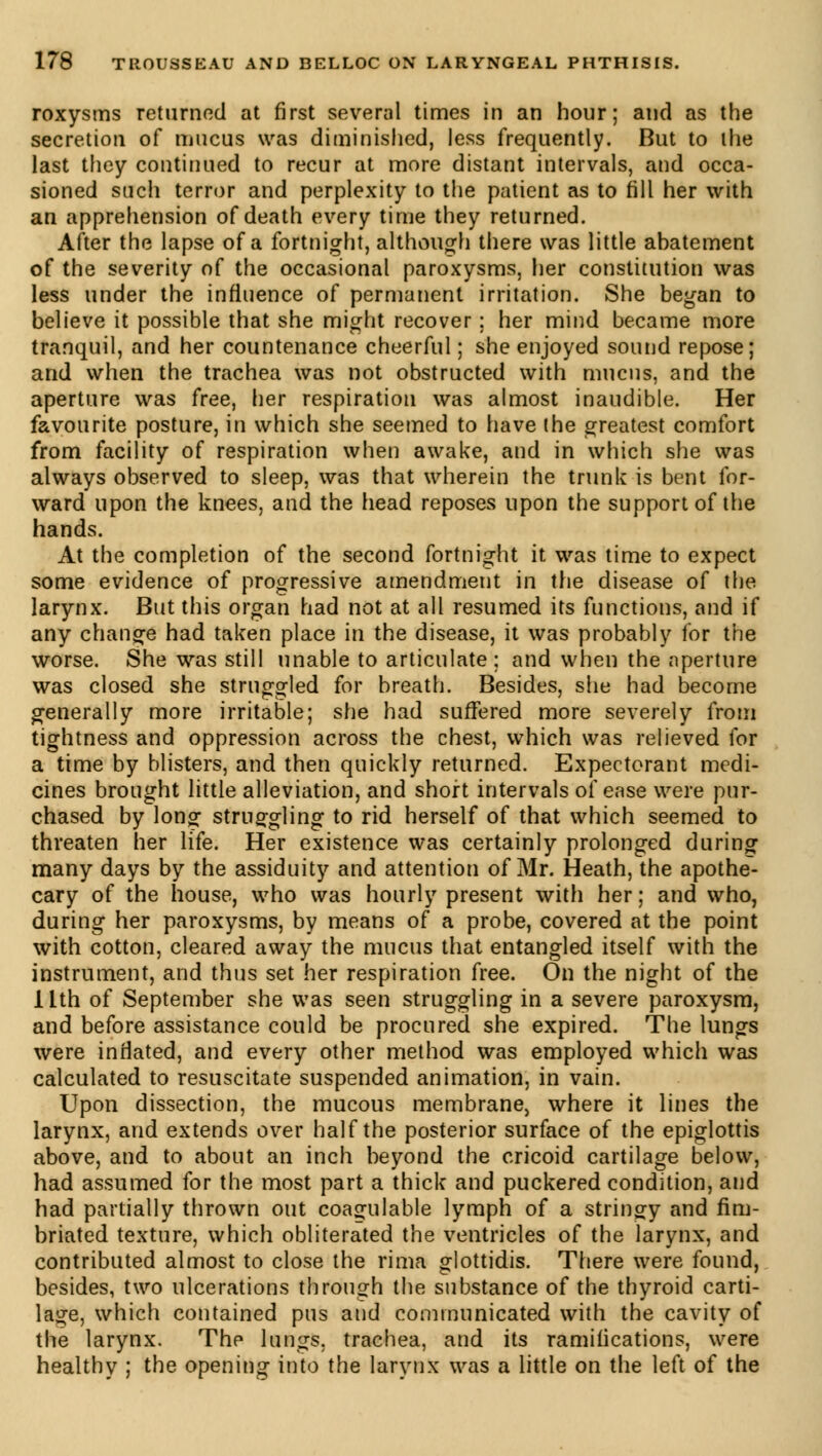 roxysms returned at first several times in an hour; and as the secretion of mucus was diminished, less frequently. But to the last they continued to recur at more distant intervals, and occa- sioned such terror and perplexity to the patient as to fill her with an apprehension of death every time they returned. After the lapse of a fortnight, although there was little abatement of the severity of the occasional paroxysms, her constitution was less under the influence of permanent irritation. She began to believe it possible that she might recover ; her mind became more tranquil, and her countenance cheerful ; she enjoyed sound repose; and when the trachea was not obstructed with mucus, and the aperture was free, her respiration was almost inaudible. Her favourite posture, in which she seemed to have the greatest comfort from facility of respiration when awake, and in which she was always observed to sleep, was that wherein the trunk is bent for- ward upon the knees, and the head reposes upon the support of the hands. At the completion of the second fortnight it was time to expect some evidence of progressive amendment in the disease of the larynx. But this organ had not at all resumed its functions, and if any chance had taken place in the disease, it was probably for the worse. She was still unable to articulate; and when the aperture was closed she struggled for breath. Besides, she had become generally more irritable; she had suffered more severely from tightness and oppression across the chest, which was relieved for a time by blisters, and then quickly returned. Expectorant medi- cines brought little alleviation, and short intervals of ease were pur- chased by long struggling to rid herself of that which seemed to threaten her life. Her existence was certainly prolonged during many days by the assiduity and attention of Mr. Heath, the apothe- cary of the house, who was hourly present with her ; and who, during her paroxysms, by means of a probe, covered at the point with cotton, cleared away the mucus that entangled itself with the instrument, and thus set her respiration free. On the night of the ilth of September she was seen struggling in a severe paroxysm, and before assistance could be procured she expired. The lungs were inflated, and every other method was employed which was calculated to resuscitate suspended animation, in vain. Upon dissection, the mucous membrane, where it lines the larynx, and extends over half the posterior surface of the epiglottis above, and to about an inch beyond the cricoid cartilage below, had assumed for the most part a thick and puckered condition, and had partially thrown out coagulable lymph of a stringy and fim- briated texture, which obliterated the ventricles of the larynx, and contributed almost to close the rima glottidis. There were found, besides, two ulcerations through the substance of the thyroid carti- lage, which contained pus and communicated with the cavity of the larynx. Thp lungs, trachea, and its ramifications, were healthy ; the opening into the larynx was a little on the left of the