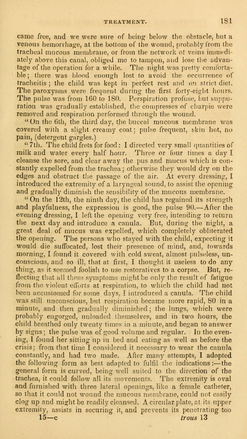 came free, and we were sure of being below the obstacle, but a venous hemorrhage, at the bottom of the wound, probably from the tracheal mucous membrane, or from the network of veins immedi- ately above this canal, obliged me to tampon, and lose the advan- tage of the operation for a while. The night was pretty comforta- ble; there was blood enough lost to avoid the occurrence of tracheitis ; the child was kept in perfect rest and on strict diet. The paroxysms were frequent during the first forty-eight hours. The pulse was from 160 to 180. Perspiration profuse, but suppu- ration was gradually established, the compresses of charpie were removed and respiration performed through the wound. On the 6th, the third day, the buccal mucous membrane was covered with a slight creamy coat; pulse frequent, skin hot, no pain, (detergent gargles.)  7th. The child frets for food : I directed very small quantities of milk and water every half hour. Three or four times a day I cleanse the sore, and clear away the pus and mucus which is con- stantly expelled from the trachea; otherwise they would dry on the edges and obstruct the passage of the air. At every dressing, I introduced the extremity of a laryngeal sound, to assist the opening and gradually diminish the sensibility of the mucous membrane. On the 12th, the ninth day, the child has regained its strength and playfulness, the expression is good, the pulse 90.—After the evening dressing, I left the opening very free, intending to return the next day and introduce a canula. But, during the night, a great deal of mucus was expelled, which completely obliterated the opening. The persons who stayed with the child, expecting it would die suffocated, lost their presence of mind, and, towards morning, I found it covered with cold sweat, almost pulseless, un- conscious, and so ill, that at first, I thought it useless to do any thing, as it seemed foolish to use restoratives to a corpse. But, re- flecting that all these symptoms might be only the result of fatigue from the violent, efforts at respiration, to which the child had not been accustomed for some days, I introduced a canula. The child was still unconscious, but respiration became more rapid, 80 in a minute, and then gradually diminished; the lungs, which were probably engorged, unloaded themselves, and in two hours, the child breathed only twenty times in a minute, and began to answer by signs ; the pulse was of good volume and regular. In the even- ing, 1 found her sitting up in bed and eating as well as before the crisis: from that time I considered it necessary to wear the canula constantly, and had two made. After many attempts, I adopted the following form as best adapted to fulfil the indications:—the general form is curved, being well suited to the direction of the trachea, it could follow all its movements. The extremity is oval and furnished with three lateral openings, like a female catheter, so that it could not wound the mucous membrane, could not easily clog up and might be readily cleansed. A circular plate, at its upper extremity, assists in securing it, and prevents its penetrating too 15—c trous 13