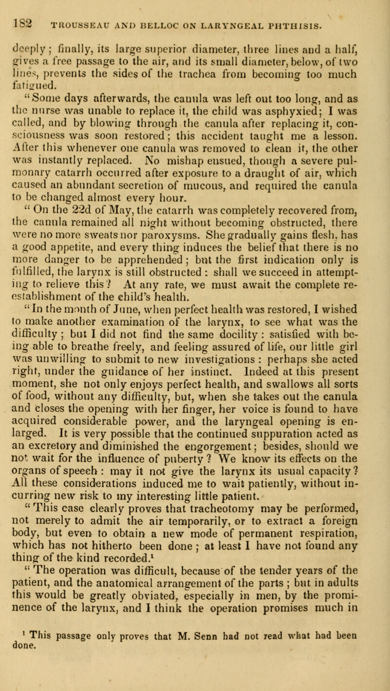 deeply ; finally, its large superior diameter, three lines and a half, gives a free passage to the air, and its small diameter, below, of two lines, prevents the sides of the trachea from becoming too much fatigued, Some days afterwards, the cauula was left out too long, and as the nurse was unable to replace it, the child was asphyxied; I was called, and by blowing through the canula after replacing it, con- sciousness was soon restored ; this accident taught me a lesson. After this whenever one canula was removed to clean it, the other was instantly replaced. No mishap ensued, though a severe pul- monary catarrh occurred after exposure to a draught of air, which caused an abundant secretion of mucous, and required the canula to be changed almost every hour.  On the 22d of May, the catarrh was completely recovered from, the canula remained all night without becoming obstructed, there were no more sweatsnor paroxysms. She gradually gains flesh, has a good appetite, and every thing induces the belief that there is no more danger to be apprehended ; but the first indication only is fulfilled, the larynx is still obstructed : shall we succeed in attempt- ing to relieve this? At any rate, we must await the complete re- establishment of the child's health.  In the month of June, when perfect health was restored, I wished to make another examination of the larynx, to see what was the difficulty ; but I did not find the same docility : satisfied with be- ing able to breathe freely, and feeling assured of life, our little girl was unwilling to submit to new investigations : perhaps she acted right, under the guidance of her instinct. Indeed at this present moment, she not only enjoys perfect health, and swallows all sorts of food, without any difficulty, but, when she takes out the canula and Closes the opening with her finger, her voice is found to have acquired considerable power, and the laryngeal opening is en- larged. It is very possible that the continued suppuration acted as an excretory and diminished the engorgement ; besides, should we not wait for the influence of puberty ? We know its effects on the organs of speech : may it not give the larynx its usual capacity ? All these considerations induced me to wait patiently, without in- curring new risk to my interesting little patient. This case clearly proves that tracheotomy maybe performed, not merely to admit the air temporarily, or to extract a foreign body, but even to obtain a new mode of permanent respiration, which has not hitherto been done j at least I have not found any thing of the kind recorded.1  The operation was difficult, because of the tender years of the patient, and the anatomical arrangement of the parts ; but in adults this would be greatly obviated, especially in men, by the promi- nence of the larynx, and I think the operation promises much in 1 This passage only proves that M. Senn had Dot read what had been done.