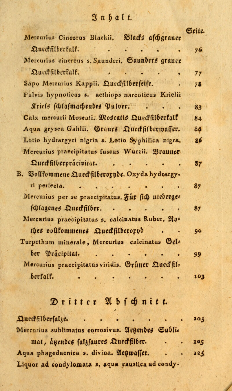 Mercurius Cineteus Blackii. Sßlöcfö afdßgratie' XlutdfilhertatL ...» Mercurius cinereus s. Stunden, <Sflunber$ graue Huctffilbcrfai'f. .... Sapo Mercurius Kappii. £iUfcffll6frfetfe. l'ulvis hypnoticus s. aethiops narcoticus Krieli briete fc&iafmac£ent>e$ tyulüer. Calx mercurii Moseati. SHoicatit ÜUecffUberfalf Aqua grysea Gahlü. (Srauc* .Cluccffilbcrtpafier Lotio hydrargyri nigria s. Lotio Syphilica nigra, Mercurius praeeipitatus fuscus Wurzii. SSrauilCt HuecFfil&erpracipüüt. . . B. 25odfommernr£iu{:cf(llr}jrOFp^. Oxyda hy d&argy ri perfecta Mercurius per se praeeipitatus. gur (t<$ nttöcrg« fd;ragene* &mdfilbtx Mercurius praeeipitatus s. calcinatus Ruber, 3io Turpethum minerale, Mercurius calcinatus ©el ber <Präctpitat. . . . . Mercurius praeeipitatus viridis. ©rÜlKC ÄUCCfflt bcrfalf. 7* 77 71 «3 84 Z7 S7 87 9o 99 103 ©rttter 21 & f d&n i M, .Üuetfftlbcrfaljc 105 Mercurius sublimatus corrosivus. 2(tf#en&e$ ©ubfi* tnat, a^enoe* fal$faur<tf Xluctfftlber. . . 105 Aqua phagedaenica s. divina. 2U$tvaff?r. • • 225 Liquor ad condylomata s. »qua eaustica ad condv-
