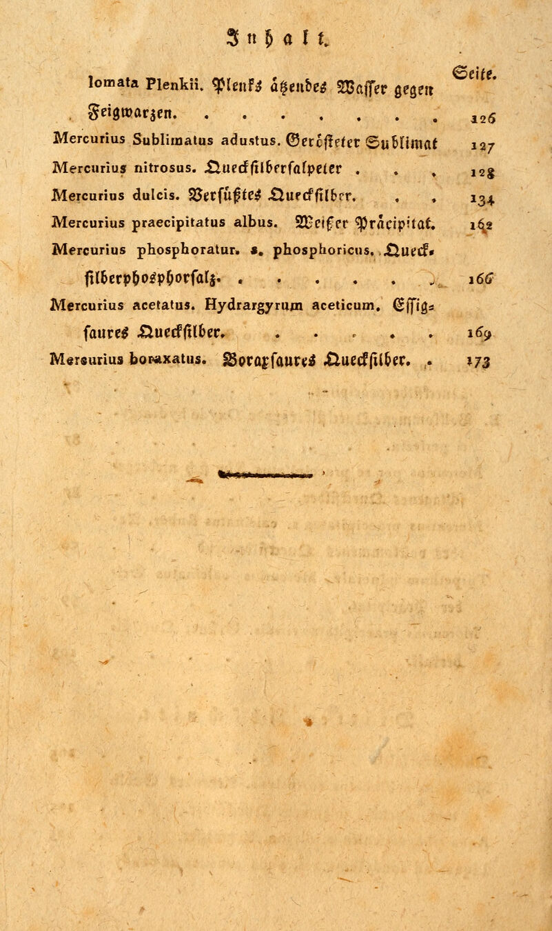 lomata Pienkü. <$Unf$ a%tnte$ Tßcffiv gegm . gei$töar$en 12<$ Mercurius Sublimatus adustus. ®ercf!efer ©uMtmat 127 Mercurius nitrosus. £iucrf(il6frfafpetcr . . , 12g Mercurius dulcis. %$et{u$te$ XlUfcffilfccr, , , 134 Mercurius praecipitatus albus. 2Ec»£er ^racipitaf. 1^2 Mercurius phosphoratur. «. phosphoricus, Xtlltfcf* fi(r)crp^o^pOorfarj. . . . . . _, \6G Mercurius acetatus. Hydrargyrum aceticum. Cjffigs faurel .ÜuecffUfor, . . , ♦ . 169. M«r«urius bowixatus. fBprasfaurttf Xluec? jtl&ec. ,. J73 «NM>