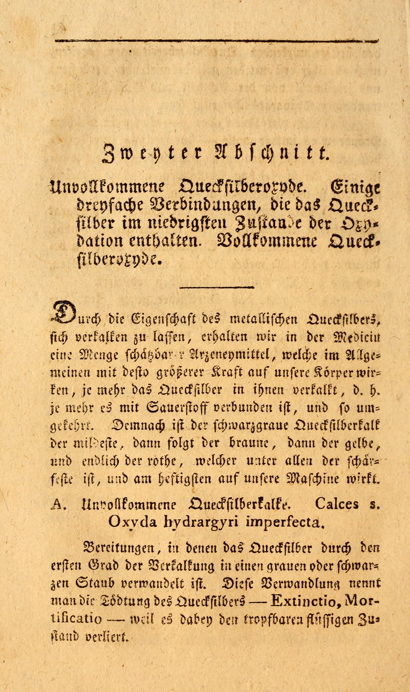 3 » e 9 t c t 3f h f cl) in 11. Unt?0ßfommene öueeFftlbeto^be. (gitugc brepfac^e öetbinbungen, bie ba^ £}uec?* ftlber im mebrtgfieu ^wfta^e ber öjp« t>atton enthalten. SÖottfommexte £Zuzi£* fHben?gp;>e. 'uro) bte <£igenf$aft be£ metalltfcf>en Üuccfftlber*, ftc^> oerfalEen gu laffen, erbauen roir in ber SSeMcui eine ü'lcnge fcfxiftbav-v 2lr|enepmittel, mcldpe im SUlge* meinen mit bejlo größerer £raft auf unfere Körperwir* fen, je me[jr t>a§ .Üuecffilber in ij>nen verfallt, b. b. je meor es mit (Sauerfloff oerbunbett iß, unb fo um= öete&tr. 3emnacjj ijl ber fcj>ivar$g,raue «Ouecfftlberfalf ber mil^ejfe, bann folgt ber braune, bann ber gelbe, linb mUid) ber rotfje, roeld)er unter allen ber fa)dv* fcjle \\i, unb am £cftig|len auf unfere SJtafc&tne wrrrX A. Un^oflfommcne ÄuecffilberfalFe, Calces s. Oxyda bydrargyri imperfecta, Bereitungen, in betten baS -Üuecfftlber burdj bm er(Ten @rab ber Skrfalfung tu einen grauen ober fcjjroar* gen (Staub öermanbeit ifl. £)iefe SSermaitblunq nennt man t>k Sobtung be§ .Üuecfftl&erS — Extinctio, Mor- tificatio — \\>dl d babep bei? tropfbaren ftttfjtgen 3u* »taub oerliert