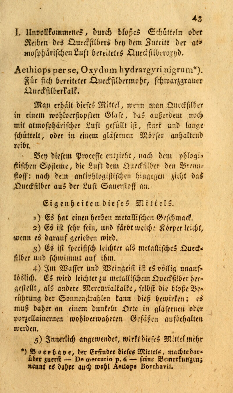 4-3 I. UnöolIfommencS, burcft Mo(?c$ ßc&fittrln ober Reiben be$ QutcffWberi bei) bem Safri« ber at* mofpf)arifc{;eii£uft bereitetes ßtirdfUberospi). Aethiops per se, Oxyd um liydrargvri nigrum*). gur fidt) bereiteter ßuecffübernu^r, fcfcroarjgrauer JÖitrcffU&trfatf. 3Ran erhalt biefe* 35iittel, ipettn man .Öuccffil&er in einem roojjfoerftcpften ©lafr, ka$ äu|erbVttt noefr mit atmofp^drifdjer Suft gefüllt ijl, ftorf unb lange ftintttelt, ober in einem gläfernen 2£$£fes antjalteub reibt. 33ei> biefem $roceffc enfjrefft, nad) bem pM?A> (tifcfjen <5ö|ieme, bk Suff bem Öuecfßl&er ben SBreiut« (lojf: natf> bem antipb(ogifHfd;en £iHg*g*lt jSe$i baS j^ueefftlber aus? ber Suft ©ättcrjlüff an. Eigenheiten btefe;? ££■ ittell 1) €$ (<tt einen gerben ntetaüifcpcn @cfif>mae?. 2) <£| ifl fefjr fein, unb färbt tveiqj; ivörperletcjjt, wenn e$ barauf gerieben wirb. 3) (SS i(t fteciftfcfc leichter all mefantfd^e^ £>uecf« ftlber unb fd)wimnit auf ibm. 4) 3m SBafifcr unb $Bctngei(t t|t eS roilfig unaafc loSlta). (Ei wirb letcf;ter$u metaftif#em£*ue<f(IIber ber= ge(Mt, al$ anbere $iercurialfal£e, felb(I bie bh$(ht* ritprung ber <5ottnen>irabfcn fann i>k$ bmixhn; c$ «mg baljer an einem bunfeln £>vic in gldferneti ober porjetfainernen roofjfo ermaßen <§zfä$ti\ aufbehalten werben. 5) Snwrlidj angeroenbef, wirft biefel bittet mehr *)S5oer&ai>e, ber ßrfmber biefeS SSlxtizU, madjtebar* ü&er suerft — De mereurio p. 6 — feine SBemetfungcnj nennt etf batet auefc ropjl Aetiops Boeihavü.