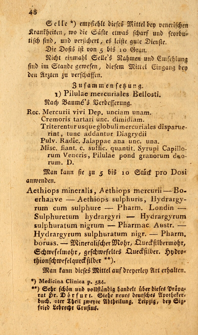 (Seile *) empffejlf btefeS Mittel &ep »enevif^en Frontseiten ■ wo bte @df& efrool fc^arf unb fcorfcu* Itffjj fmb, mit) »erfriert, e£ Idffe gute 2)teti|fe. 3)te £>ofi£ t|l üon 5 &t£ 10 ©rsn. m$t einmal 6euYS Stammen unb <£mfe$lutt$ fmbim (Stonbegeroefen, biefem fföittel (gingong 6ep ben Strafen 51t »erhoffen. Sufommenfegung. l) Pilulae mercuriales Bellosti. Sftafy 23oum£M SSerbefferung. Rec. Mercurii vivi Dep. unciarn unam. Cremoris tartari unc. dimidiam. TriterenturusqueglobuH mercuriales disparue- rint, tunc addantur üiagrydii Pulv. Radic. Jalappae ana uac. una. Mise, fiant. c. suffic. quantit. Sjrupi Capillo- rum Veneris, Pilulae pond granorum d$o- rum. D. Wlan fomt fie $u 5 f>\$ 10 (5tücf pro Dosi omvenben. Aethiops mineralis, Aethiops mercurii—-Bo- erhaave —Aethiops sulphuris, Iljdrargj- rum cum sulphurc — Pharm, Londin — Sulphuretum hjdrargyri — Hjdrargjrum sujphuratum nigrum — Pharmac. Atistr. — Hjdrargjrum sulphuratum nigr. — Pharm» boruss. — %ftiner<iltfd)a$ßlot)x, .QuecffÜbermofcr, ©cfcroefelmofjr, gefcfcroefelfeS ßuecfftlber. £pbro* tjnonfdkroefelquecf ftlber **). Sölon fonn biefeS 2)tttfelouf bveperlep %ltt erholten, *) Medicina Clinica p. 584. **) ©e&r fefcon unb DoUfiänbig (janbelf u&er tiefe* ^Präpa- rat £r. 2)6rfurt. ©ie&e neues oeuffcfje* SfpotOefer* fcuefc. 2ter 2$ei( sroepic Stellung, £eip$ig/ bei? ©ig/ fr-ifb fie&recjK Gruftu*,