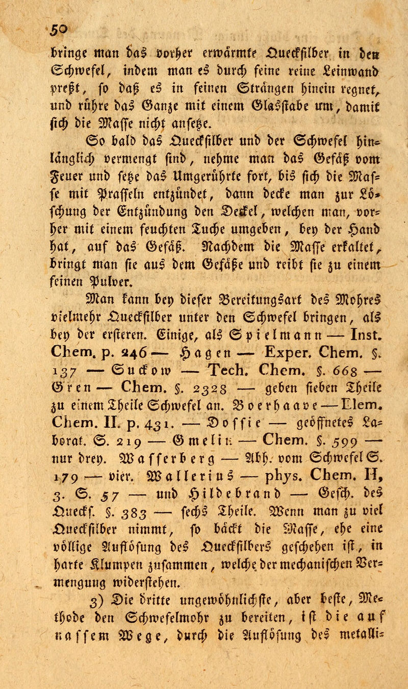 bringe man tia$ fcpriKr erwärmte «ÖuecffH&er in ben ©cfjwefel, inbent man el burc?) feine reine £einroanb preßte fo t>a$ el in feinen ©tranken hinein regnet, unb ruijre ba$ (Ban^t mit einem <$lal(labe irm, bamtf ftdj bh 9#affe mcfjt anfe£e* <5o balD bal .Üuecfftlber nnb ber <5cf>roefel I)in* ldngH4> »ermengt ftnb, nefmte man $>a$ $efdg »om geuer unb fejje l>a$ Umgerührte fort, hi$ ftc£ bie SRafc fe mit ^raffeln ent$fmbet, bann becfe man $ur 2o* fcfmng ber <£nt$unbung bm S)e^el, welchen man, t>or* Ijer mit einem feuchten Surfte umgeben, oep ber £anb f>at, auf bal ©efdg. fttacfjbem bie «Waffe erfaltet, fcringt man (ie au§ btm (Sefdfe unb reibt fte 5U einem feinen ?5ufoer. Wtan fann &ep biefer Bereitungsart bei 9ftofjrel t>ielme?jr £uedfftl&er unter ben <Scf>wefef bringen, al$ Uy ber eiferen. Einige, al§ ©»ielmann — Inst. Chem, p. 346— £agen— Exper. Chem, §. 137 — 6uifow — Tech. Chem. §. 668 — <$ren— Chem. §. 2323 — geben fieben Steife $u einem 2$tik (Schwefel an. 2$ oerfeaase — Eiern* Chem. II. p. 431. —£>offie— geöffnete! 2a- borat. (5. 219 —©meliu — Chem. §. 599 — nur brep. SB a f f e r h e r g -— 3lb jv oom <5cfcwefel <5. 179 — üier. SBaHeriul — pbjs. Chem. H, 3. (5. S7 — m$ £itbebranb — @efcf>. bei XVaccff. §. 383 — fe$l Steile. 2£enn man gu oiel .Üuecfftlber nimmt, fo barcft bk Sftaffe, elje eine »öulge Sfuftäfung bei -Öuecfftfterl' gef$ef>en ift, in fcarte klumpen ^ufammen, roelcjjebermed?anif$en2>ers menguug wiberjlefjen. 3) £>ie britte mtgero6&nK4J|?e, aber fceße, $iec tfjobe ben (Scfwefelmefjf $u bereiten, ff! bie auf naffem 2Sege, burcj> bie Siuftofung bei mztaUi*