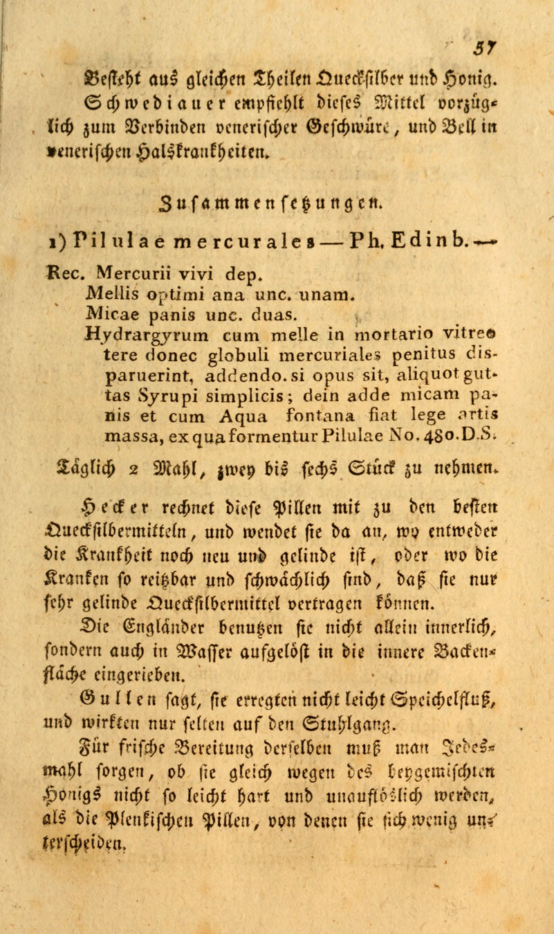 ST $e(T^t au! gleiten SfytiUn Qut&ftlfct m\h S)oni<$. <5a)tvebi au er empfiehlt bicfeS Mittel oor$üg* (i# $um Sßerbinben t>cnerifa)er ©efapamre, unb SÖcTt in *enerif$en $al$r>an£[)eiten, Sufammenfe^ungcn. i)Pil ulae mercurales— Pk. Edinb.—~ Rec. Mercurii vivi dep. Mellis optimi ana unc. unam. Micae panis unc. duas. Hydrargyrum cum melle in mortario vitreö tere donec globuli mercuriales penitus dis- paruerint, addendo.si opus sit, aliquot gut* tas Syrupi simplicis; dein adde micam pa- nis et cum Aqua fontana fiat lege ortis massa, exquaformenturPilulae No. 480.D.S. Sdgfia) 2 2}cajjl, |ivep bi§ fe$f <Stiid $u nehmen. >£>e<£er recfjnef biefe filtert mit 511 bett tieften £*ue<f ftlbermiftefa, unb wenbet (te ba an, tv$ entweber hk Jirauf&eit noa) neu unb gelinbe tjl, ober wo bte Traufen fo rei|bar unb fcftroddjlia) fmb, bag fte nur fefjr gelinbe .Öue<f(H&ermttteI oerf ragen fönuen. 3)ie (Sngldnber benu^en fte nia)f allein innerlich, fonbern aud) in Gaffer aufgelöft tu hie innere Warfen* flache eingerieben. (Nullen fagt, (te erregten nicfjt teia)t (SpcicMfaf, unb roirfeen nur feiten auf ben &tufylgatt$< gür frif$e Bereitung berfefben mug man 3ebe& tnaljl forgen, ob fte gleia) wegen bee be^gerntjeftfeti |>0'ug$ nicfjt fo leicht fjart unb umufibüid) werben, al§ ble ^(enüiftyen tyiüen, üpn beueu ße fi# wenig un/ ferf^etDen,