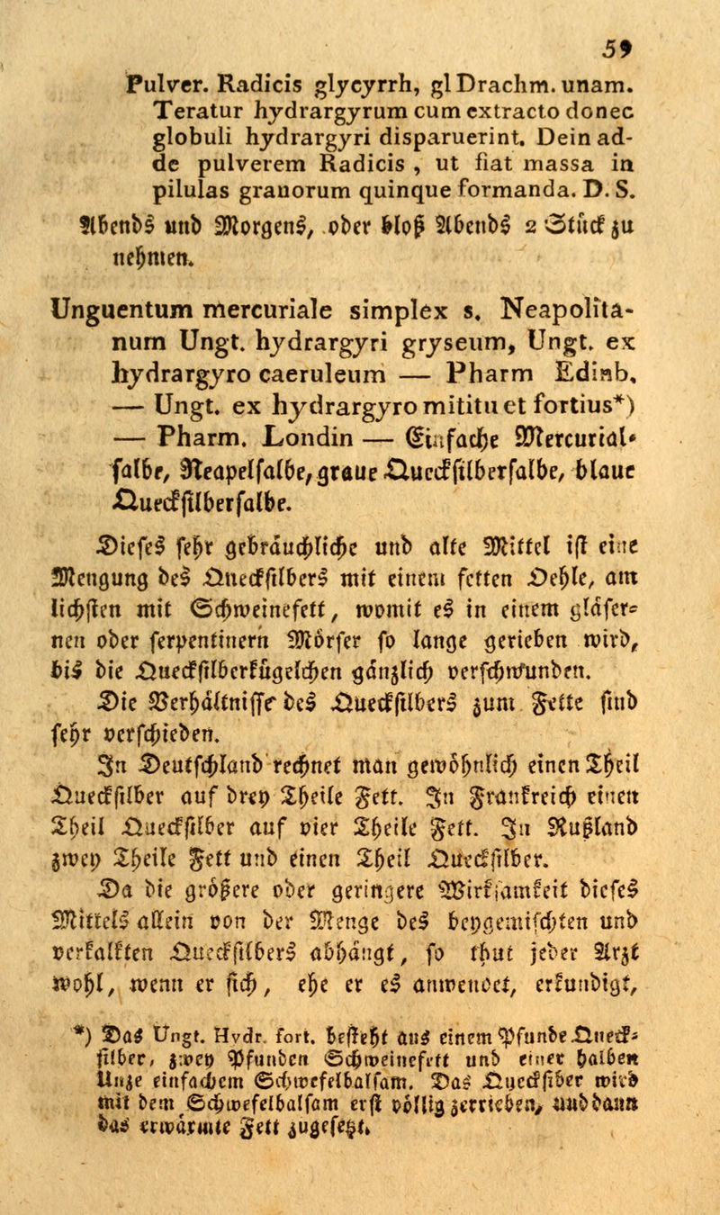 Pulver. Radicis glycyrrh, glDrachm.unam. Teratur hydrargyrum cum extracto donec globuli hydrargyri disparuerint. Dein ad- dc pulverem Radicis , ut fiat massa in pilulas grauorum quinque formanda. D. S. flbenb§ unb SJttorgenl, ober Hof 2lbenb$ 2 'oturfju nefjmen. Unguentum mercuriale simplex s, Neapolfta« num Ungt. hydrargyri gryseum, Ungt. ex hydrargyro caeruleum — Pharm Ediab, — Ungt. ex hydrargyro mititu et fortius*) — Pharm. Londin — (Siafaclje Sftercurial* falbr, 3teapelfa(be, graue £luctf ftlberfalbe, blaue jQuecf ftlberfalbe. 2)tefe$ fe^r gebrdua)licjje unb alte Mittel i(r eine Sttengung be$ -üuecfftlberS mit einem fetten £>eljle, am liefen mit (Schweinefett, womit t$ in einem gtdfer* nen ober ferpentinern Dörfer fo lange gerieben wirb, bi$ t)k ÄuecfftlberfugeldKn gän^lia; oerft^ttfunben. 3)ie £erljd(tmjT<r bei .ÜuecfftlberS $um gdte futb fetjr t>erfa)ieben. 3n $eutfcju*ünb reefmet man gen?öl>nlid) einen Zfyül JÖuecf (Über auf br*t> Steile $ttt. 3n Jrünfreia) einen 2f)eil .Üuecffilper auf pier Steile jjttf: 3« SSuplanb im\) Steile gett unb einen £fjet! Xiuecffilber. £)a bte größere ober geringere SBirf j'amfeit biefeS 2ftittetS aUzin ton ber Menge be$ bengemtfd}ten unb »erfaffie« £>üccFft(berl ab&dngt, fo tfmt jeber Slrjt Woljl, wenn er ftcfj, efje er eS anroeuoci, ertuubtgt, Uuie einfachem ©c&roefribalfam. 5)a^ .Guctffiber um* mit bern ©dju>efelbalfäm evfi pMIig jcrne&en, un^aii» feaä «wärmte gm ^ugefc^n