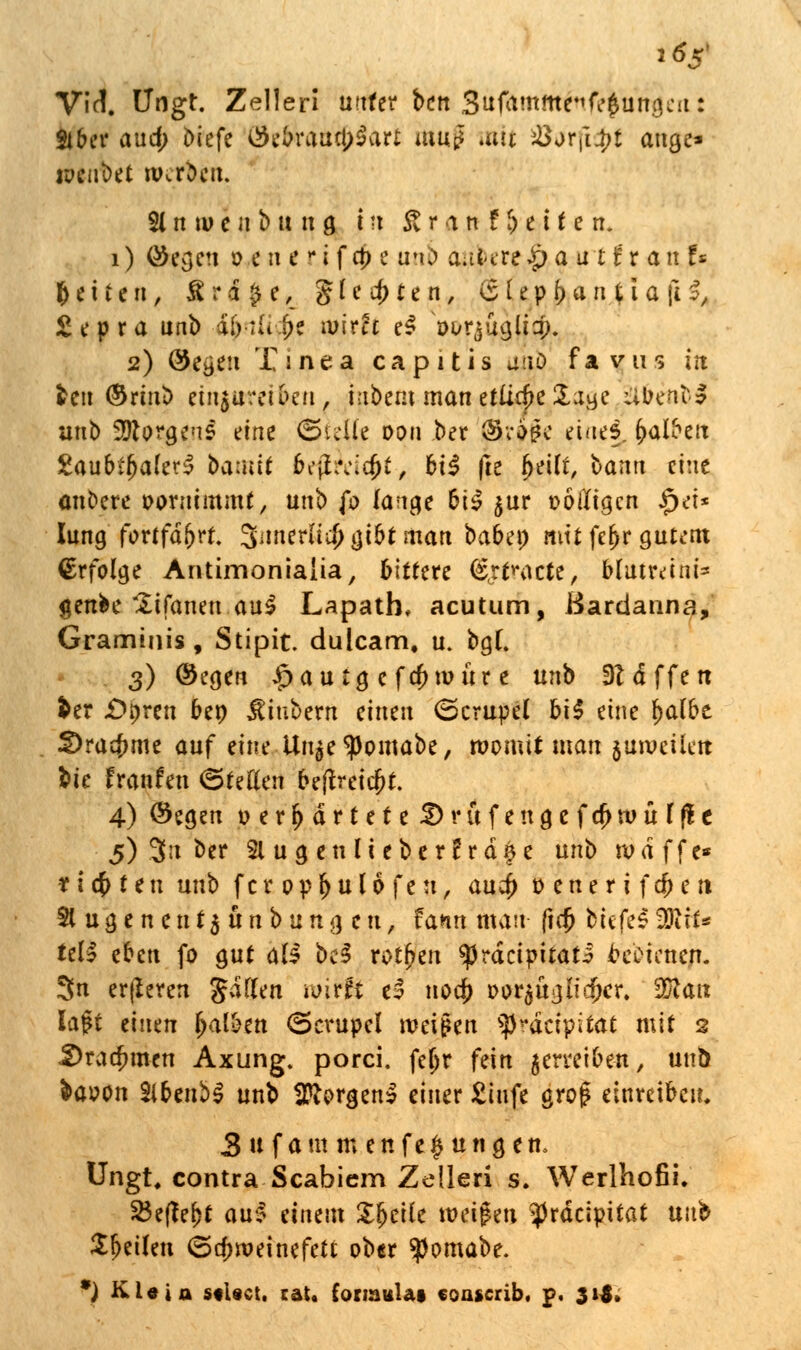 i6z' Vif!. Lfngt. Zelleri unter bcn .Sufamme^ungcn: 816er and; oiefe $e(n*aua)3art muf mit &arfi$t äuge* wenbet werbm 21 n m e n b u n g i »t £ r a n f f) e i f e n. i) öegen ö*<nenfci>e nnb a.iUre£>a atttanU (j e i t e n, fi r £ $ e, gleiten, (£ le p j) a n % t a (i I, £epra unb abrufe mirfr e$ Wi&gjj^. 2) öe^en Tinea capitis auö favus in fcen (Srinb ein$trm6en, iubem man etliche Sage aüenbl unb Borgens eine (Steile Dan ber fkwjff eines, Ratten £aubtf)a(e?3 baaut bi'jhvidjt, bü (le fjeilf, bann eine anbere vornimmt, unb {o fange biS $ur völligen §ei* Jung fortfahrt. 3inierlid> tjt5t man babe» mit fe^r gutem Erfolge Antimonialia, bittere @<rfracie, blutreini* genfce £ifanen au$ Lapath, acutum, ßardauna, Graminis, Stipit. dulcam, u. bgt. 3) ©egen $au tg e fa)mür e unb 3?dffen fcer £>t)ren beo JUubern einen (Scrupel hi$ eine f)a(be 3)ra$me auf eine Un^e^pomabe, womit mau $umeilen fcie franfen ©tetten bejfreicfct. 4) Öegen oer^drtete^rufettgefc^würfle 5) 3n ber 21 u g en U ebe rErdäe unb wd ffe* richten unb fer opf)u 16 feu, au$ oenerifefren Eugenen t$ttnbun gen, fann man fiejj biefes3)itt* td$ eben fo gut als M rothen ^rdeipitati cebiene/t. 3n erfieren $dflen n>iffi e3 nod) Dwjjuajicftfr. 951a« lagt einen (jateen <5crupel weißen spräeipitat mit 2 Drachmen Axung. porci. feljr fein $erreiben, unö fraoon Slbenbl unb borgen! einer £infe gro£ einreiben. 3 tifam menfe|ungen, Ungt, contra Scabicm Zelleri s. Werlhofii. 23ef?ej)t au§ einem Xfjcife weifen ^Jrdcipitat unb Sfjeilen Schweinefett ober ^ornabe. *) Kl«ia stUct. tat. foimuUt coascrib, p. 315.