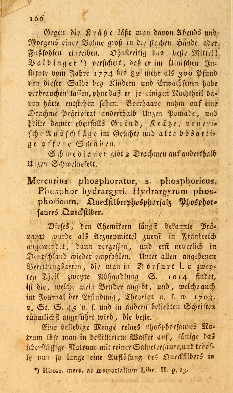 (Segen bte ^ i4 a § e lagt man baoon Sf&fttbl unb SÜftorgenl einer ^obnc groß in ble flachen tpänbz ober gugfojjlen einreiben. JÖfynftmÜQ Da$ l'Cfle ^tt/iji] £5 a l b t n a, e r *) »erftcf>ert, bap er im l5Iinlfct)en 3n= (litute t>om 3^6^ 1774 *$ 82 me!>r als 300 tyfunb twn biefer (SalOe bep ^iuberu unb (Etmad)fenen t)abe verbrauchen {äffen, ofniebaj? er je einigen 3Zacr)t£etf ba* »on fcdtte' entjtefjen fel)en. 3$oerfjaaoe naj>m auf eine JIDracfjme' tyvatipitat - aribixtfyaib Uujen ^mabe, itn'8 feilte bamxt ebenfalls (S'rtnb, Jtrd#e, t> eitert* f$e 21 u §fcl;luge im @eftcr)te unb alte bHarti* $e 0 ffc ik 6 et)-ab en. <Sa)roebtauer gibt2 Dracfnnenauf anberf^afö Üti^fe S^nVefeefefc Mercurins phosphoratur, s, phespboricus. Phosphor hydrargjrj. Hydrargyrum phos- phoricum. Quzdfilbctyfyoßpfyoxfal% fybofyfyot* faureS £lueef fiCber. Dlefd, ben £bemi£ern Idngj! hdannk tyxä* pazat mürbe all ttr^nepmittel suerjt in granfreieft analero.cn D et) bann üergeffen, unb erft neuerlict) in &ekt{fylänb wkbtx empfohlen. Unter aUm angebenen Serettynajarfen, bte man in £>6rfurt 1. c $it>et)s len $$eH jmeijte 2ibf>anMung 0. 1014 finbtt, t(t bie, rueldje mein trüber angibt, unb, wd$taudj im Sou'rnal ber (grftnbung, Zfycdnm u. f. ro. 1703* 2, (5t. <5. 45 u.-f. unb in änbtrn beliebten <5#rifte» rü^nüid)(l angeführt wirb, bie bejte. &m beliebige 3Rengc reine! pl>o3pborfaure$ 0cV ftum Bit man in befüflirtem Sfcatjer auf, fdftige bal tt&erftfiflftge Sftatrum mit reiner (5alpeterfdure,unb ivfrff* h \m\\ (0 fange eint Sluflöfung be£ £}uec£ftlber? in *) Hisior, ancrc.ac iuer&ariaUuiic! Libr, II. p, 23«