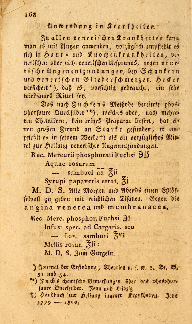 flnwenbttng In &tanfl) tiitn. 3n allen ttenertfcf)en#ran!Reiten fanft man eS mit Stufen anwenben, üo^üglid) empfiehlt el (xd) Ux |>aut * nnb ^nocfjeriftanffjeiten, sc* itetifcfjen ober nitf;rt>enerifcf>ettUrfpt:ung£, gegen ©ene* ti fd> e 21 ug en en15 unb an g en, &en (Spaniern unO ©ene uferen @ liebe rfd)m er Jen. £e(fer ©erft^ert*), bag e£, »orfTd;tig gebraucht, ein fe^r tmrffameS iötittel fep. &a§ nacf> g u dj f e n | ÜÄc^obe Bereitete p^oS* pljprfcture .Önec?|U6et **); n?ekfK$ afcer, na$ mefjre* ten ßfjemifern, fein reine! Präparat liefert ^ fjat ei* nen großen grennb an (Starfe gefunben, er cm* p$i§U e$ tn feinem Werfet) äW ein eor^ftgltcJKS 2Rik> Jel 3nr #eihing ©enertfcf)er Slngenen^nnbungem Rec. MercuriiphosphoratiFuclisi 9ß «Aquae rösarum — sambuci aa 3J* Syrupi papaveris errat. §j M. D. S. Sitte STOorgen unb fl&enbS einen @gtöf* fefooft $n gefcen mit reicp$en Stfanen. Öegen bk angina venerea nnb membranacea, Hec. Merc. phosphor.Fuchsi 9J Infusi spec. ad Cargaris. seu —» flor, sambuci 3VJ Mellis rosar. 3J1 * M. D. S, 3um (gurgeln* ) %duti\d &er &ftobm$; Zfyotitn u. f. », 3« jBU €** 51 unb 54. **) ^ u dj i djrmifcEe ^fmetfurigen iifoc bö$ p&p$p&or* faure .ünccf fi(6er. 3«na unb 2ei>$ig t) ^«n&6uc& 'i»f ^c-iCwr,^ iwser Äran?}«*««. 3en* %?99 — i&QOi .